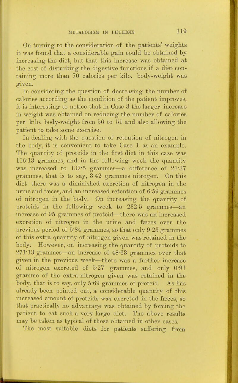 On turning to the consideration of the patients^ weights it was found that a considerable gain could be obtained by increasing the diet, but that this increase was obtained at the cost of disturbing the digestive functions if a diet con- taining more than 70 calories per kilo, body-weight was sriven. In considering the question of decreasing the number of calories according as the condition of the patient improves, it is interesting to notice that in Case 3 the larger increase in weight was obtained on reducing the number of calories per kilo, body-weight from 56 to 51 and also allowing the patient to take some exercise. In dealing with the question of retention of nitrogen in the body, it is convenient to take Case 1 as an example. The quantity of proteids in the first diet in this case was 11613 grammes, and in the following week the quantity was increased to 1375 grammes—a difference of 21'37 grammes, that is to say, 3'42 grammes nitrogen. On this diet there was a diminished excretion of nitrogen in the urine and fgeces, and an increased retention of 659 grammes of nitrogen in the body. On increasing the quantity of proteids in the following week to 232*5 grammes—an increase of 95 grammes of proteid—there was an increased excretion of nitrogen in the urine and fseces over the previous period of 6'84 grammes, so that only 923 grammes of this extra quantity of nitrogen given was retained in the body. However, on increasing the quantity of proteids to 271*13 grammes—an increase of 48*63 grammes over that given in the previous week—there was a further increase of nitrogen excreted of 5*27 grammes, and only 0*91 gramme of the extra nitrogen given was retained in the body, that is to say, only 5*69 grammes of proteid. As has already been pointed out, a considerable quantity of this increased amount of proteids was excreted in the fseces, so that practically no advantage was obtained by forcing the patient to eat such a very largo diet. The above results may be taken as typical of those obtained in other cases. The most suitable diets for patients suffering from