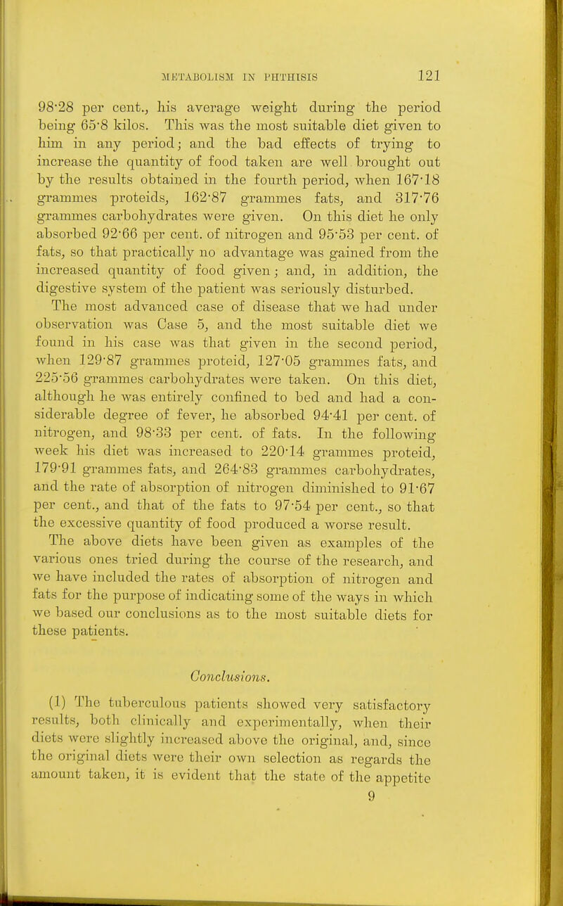 98*28 per cent., his average weight during the period being 6o'8 kilos. This was the most suitable diet given to him in any period; and the bad effects of trying to increase the quantity of food taken are well brought out by the results obtained in the fourth period, when 167*18 grammes proteids, 162*87 grammes fats, and 317*76 grammes carbohydrates were given. On this diet he only absorbed 92*66 per cent, of nitrogen and 95*53 per cent, of fats, so that practically no advantage was gained from the increased quantity of food given; and, in addition, the digestive system of the patient was seriously disturbed. The most advanced case of disease that we had under observation was Case 5, and the most suitable diet we found in his case was that given in the second period, Avhen 129*87 grammes proteid, 127*05 grammes fats, and 225*56 grammes carbohydrates were taken. On this diet, although he was entirely confined to bed and had a con- siderable degree of fever, he absorbed 94*41 per cent, of nitrogen, and 98*33 per cent, of fats. In the following week his diet was increased to 220*14 grammes proteid, 179*91 grammes fats, and 264*83 grammes cai-bohydrates, and the rate of absorption of nitrogen diminished to 91*67 per cent., and that of the fats to 97*54 per cent., so that the excessive quantity of food produced a worse result. The above diets have been given as examples of the various ones tried during the course of the research, and we have included the rates of absorption of nitrogen and fats for the purpose of indicating some of the ways in which we based our conclusions as to the most suitable diets for these patients. Conclusions. (1) The tuberculous patients showed very satisfactory results, both clinically and experimentally, when their diets were slightly increased above the original, and, since the original diets were their own selection as regards the amount taken, it is evident that the state of the appetite 9