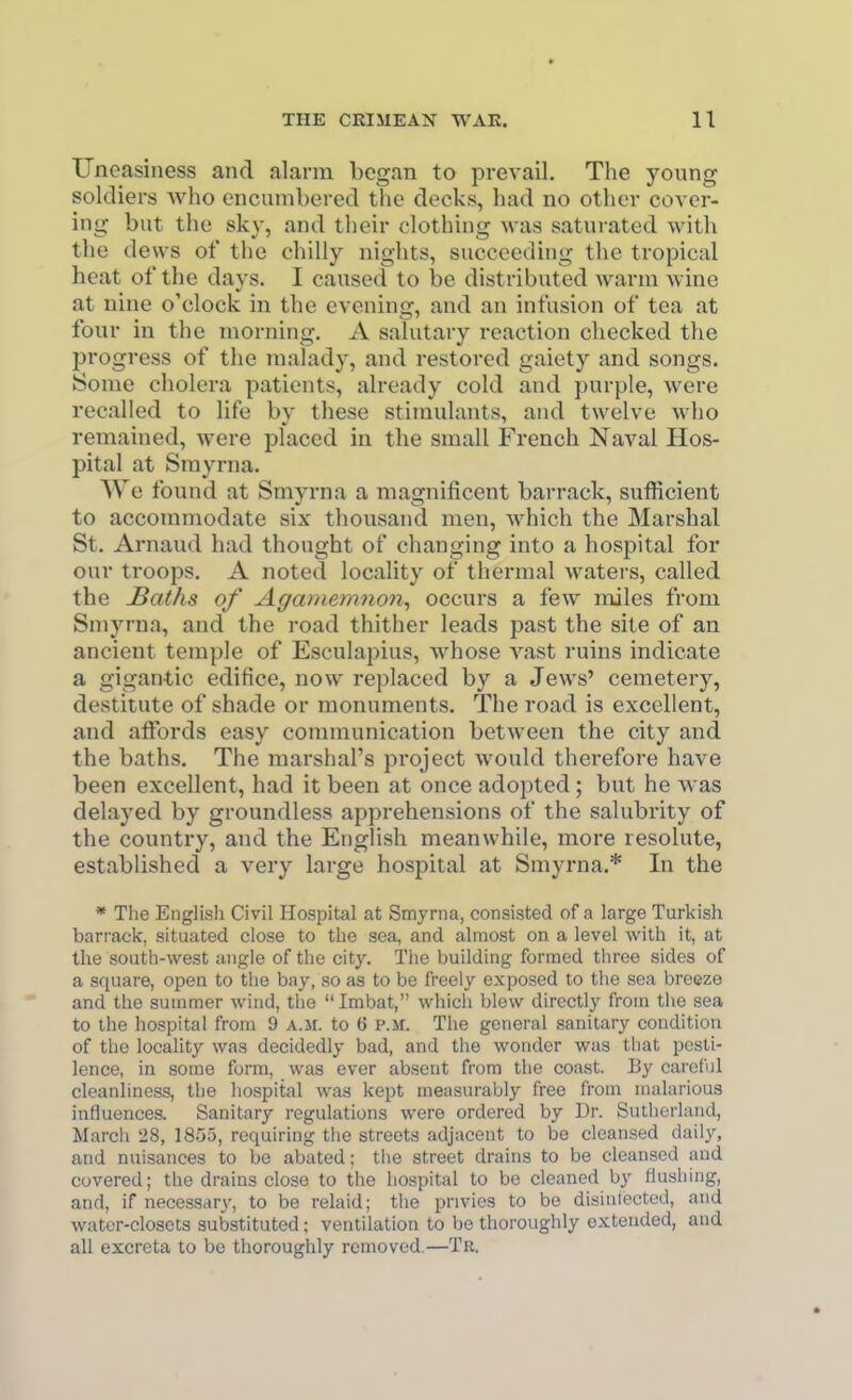 Uneasiness and alarm began to prevail. The yonng soldiers Avho encumbered the decks, had no other cover- ing- but the sky, and their clothing was saturated with the dews of the chilly nights, succeeding the tropical heat of the days. I caused to be distributed warm wine at nine o'clock in the evening, and an infusion of tea at four in the morning. A salutary reaction checked the progress of the malady, and restored gaiety and songs. Some cholera patients, already cold and purple, were recalled to life by these stimulants, and twelve who remained, were placed in the small French Naval Hos- pital at Smyrna. We found at Smyrna a magnificent barrack, sufficient to accommodate six thousand men, which the Marshal St. Arnaud had thought of changing into a hospital for our troops. A noted locality of thermal waters, called the JBaths of Agamemnon,, occurs a few miles from Smyrna, and the road thither leads past the site of an ancient temple of Esculapius, whose A^ast ruins indicate a gigan-tic edifice, now replaced by a Jews' cemetery, destitute of shade or monuments. The road is excellent, and atfords easy communication between the city and the baths. The marshal's project would therefore have been excellent, had it been at once adopted; but he was delayed by groundless apprehensions of the salubrity of the country, and the English meanwhile, more resolute, established a very large hospital at Smyrna.* In the * The English Civil Hospital at Smyrna, consisted of a large Turkish barrack, situated close to the sea, and almost on a level with it, at the south-west angle of the city. The building formed three sides of a square, open to the bay, so as to be freely exposed to the sea breeze and the summer wind, the Imbat, which blew directly from the sea to the hospital from 9 a.m. to 6 p.m. The general sanitary condition of the locality was decidedly bad, and the wonder was that pesti- lence, in some form, was ever absent from the coast. By careful cleanliness, the hospital was kept measurably free from malarious influences. Sanitary regulations were ordered by Dr. Sutherland, Marcii 28, 1855, requiring the streets adjacent to be cleansed daily, and nuisances to be abated; the street drains to be cleansed and covered; the drains close to the hospital to be cleaned by flushing, and, if necessar3', to be relaid; the privies to be disiniected, and water-closets substituted; ventilation to be thoroughly extended, and all excreta to be thoroughly removed.—Tr.