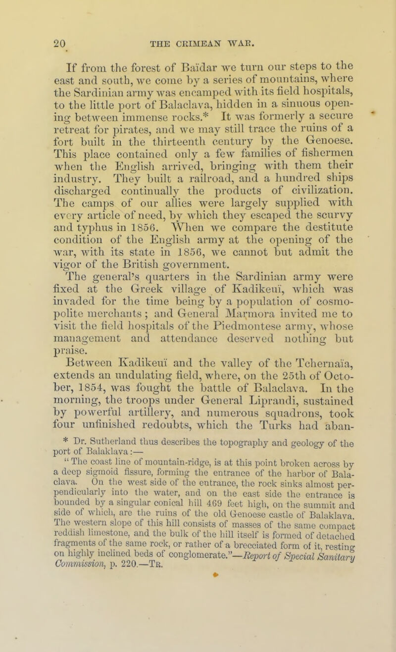 If from the forest of Baidar we turn our steps to the east and south, Ave come by a series of mountains, where the Sardinian army was encamped with its field hospitals, to the little port of Balaclava, hidden in a sinuous open- ing between immense rocks.* It was formerly a secure retreat for pirates, and we may still trace the ruins of a fort built in the thirteenth century by the Genoese. This place contained only a few families of fishermen when the English arrived, bringing with them their industry. They built a railroad, and a hundred ships discharged continually the products of civilization. The camps of our allies wei'e largely supplied with evciy article of need, by which they escaped the scurvy and typhus in 1856. When we compare the destitute condition of the English army at the opening of the war, with its state in 1856, we cannot but admit the vigor of the British government. The general's quarters in the Sardinian array were fixed at the Greek village of Kadikeui', which was invaded for the time being by a population of cosmo- polite merchants ; and General Marmora invited me to visit the field liospitals of the Piedmontese army, whose management and attendance deserved nothing but praise. Between Kadikeui and the valley of the Tchernai'a, extends an undulating field, where, on the 25th of Octo- ber, 1854, was fought the battle of Balaclava. In the morning, the troops under General Liprandi, sustained by powerful artillery, and numerous squadrons, took four unfinished redoubts, which the Turks had aban- * Dr. Sutherland tlius describes the topography and geology of the port of Balaklava:— The coast line of mountain-ridge, is at this point broken across by a deep sigmoid fissure, forming tlie entrance of the harbor of Bala- clava. On the west side of the entrance, the rock sinks almost per- pendicularly into the water, and on the east side the entrance is bounded by a singular conical hill 4G9 feet high, on the summit and side of which, are the ruins of the old G-enoese castle of Balaklava The western slope of this hill consists of masses of the same compact reddish liuiestone, and the bulk of the hill itself is formed of detached fragments of the same rock, or rather of a brccciated form of it, resting on highly mchned beds of conglomerate.—i^e^jor^ of Special Sanitary Commission, p. 220.—Tr.