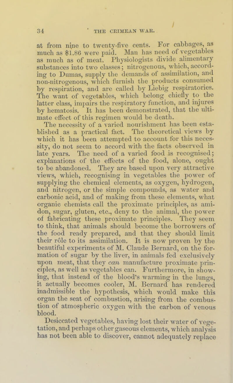 at from nine to twenty-five cents. For cabbages, as much as $1.8G were paid. Man has need of vegetables as much as of meat. Physiologists divide alimentary substances into two classes; nitrogenous, which, accord- ing to Dumas, supply the demands of assimilation, and non-nitrogenous, which furnish the products consumed by respiration, and are called by Liebig rcspiratories. The want of vegetables, which belong chieliy to^ the latter class, impairs the respiratory function, and injures by hematosis. It has been demonstrated, that the ulti- mate effect of this regimen would be death. The necessity of a varied nourishment has been esta- blished as a practical fact. The theoretical views by which it has been attempted to account for this neces- sity, do not seem to accord with the facts observed in late years. The need of a varied food is recognised; explanations of the effects of the food, alone, ought to be abandoned. They are based upon very attractive views, which, recognising in vegetables the power of supplying the chemical elements, as oxygen, hydrogen, and nitrogen, or the simple compounds, as water and carbonic acid, and of making from these elements, what organic chemists call the proximate principles, as ami- don, sugar, gluten, etc., deny to the animal, the power of fabricating these proximate principles. They seem to think, that animals should become the borrowers of the food ready prepared, and that they should limit their role to its assimilation. It is now proven by the beautiful experiments of M. Claude Bernard, on the for- mation of sugar by the liver, in animals fed exclusively upon meat, that they can manufacture proximate prin- ciples, as well as vegetables can. Furthermore, in show- ing, that instead of the blood's warming in the lungs, it actually becomes cooler, M. Bernard has rendered inadmissible the hypothesis, which would make this organ the seat of combustion, arising from the combus- tion of atmospheric oxygen with the carbon of venous blood. Desiccated vegetables, having lost their water of vege- tation, and perhaps other gaseous elements, which analysis has not been able to discover, cannot adequately replace