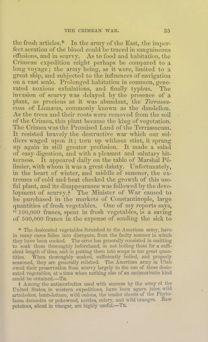 the fresh articles.* In the army of the East, the imper- fect aeration of the blood could be traced in sanguineous eflfiisions, and in scurvy. As to food and habitation, the Crimean expedition might perhaps be compared to a long voyage; the army being, as it Avere, limited to a great ship; and subjected to the influences of navigation on a vast scale. Pi'olonged habitation in common, gene- rated noxious exhalations, and tinally typhus. The invasion of scurvy was delayed by the presence of a plant, as precious as it was abundant, the Terrassor ciim of Limuuus, commonly known as the dandelion. As the trees and their roots Avere removed from the soil of the Crimea, this plant became the king of vegetation. The Crimea was the Promised Land of the Terrassacum. It resisted bravely the destructive war which our sol- diers waged upon it; torn up without stint, it sprang up again in still greater profusion. It made a salad of easy digestion, and with a pleasant and salutary bit- terness. It appeared daily on the table of Marshal Pe- lissier, with whom it was a great dainty. Unfortunately, in the heart of winter, and middle of summer, the ex- tremes of cold and heat checked the growth of this use- ful plant, and its disappearance was followed by the deve- lopment of scurvy.f The Minister of War caused to be purchased in the markets of Constantinople, large quantities of fresh vegetables. One of my reports says,  100,000 francs, spent in fresh vegetables, is a saving of 500,000 francs in the expense of sending the sick to * The desiccated vegetables furnished to the American army, have in many cases fallen into disrepute, from the faulty manner in which they have been cooked. The error has generally consisted in omitting to soak them thoroughly beforehand, in not boiling them for a suffi- cient length of time, and in putting them into soups in too great quan- tities. When thoroughly soaked, sufficiently boiled, and properly seasoned, they are generally relished. The American army in Utah owed their preservation from scurvy largely to the use of these desic- cated vegetables, at a time when nothing else of an antiscorbutic kind could be obtained.—Tr. f Among the antiscorbutics used with success by the army of the United States, in western expeditions, have been agave juice, wild artichokes, Iamb-lettuce, wild onions, the tender shoots of the Phyto- lacca decandra or pokeweed, nettles, celery, and wild oranges. Raw potatoes, sliced in vinegar, are highly useful.—Tr.