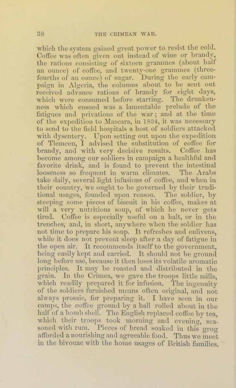 whicli the system gained great power to resist the cokL Coffee was often given out instead of wine or brandy, the rations consisting of sixteen grammes (about half an ounce) of coffee, and twenty-one grammes (tliree- fourths of an ounce) of sugar. During the early cam- paign in Algeria, the columns about to be sent out received adv^ance rations of brandy for eight days, which were consumed before starting. The drunken- ness which ensued was a lamentable prelude of the fatigues and privations of the war ; and at the time of the expedition to Mascara, in 1834, it was necessary to send to the field hospitals a host of soldiers attacked with dysentery. Upon setting out upon the expedition of Tlemcen, I advised the substitution of coffee for brandy, and with very decisive results. Coffee has become among our soldiers in campaign a healthful and fixvorite drink, and is found to prevent the intestinal looseness so frequent in warm climates. The Arabs take daily, several light infusions of coffee, and when in their country, we ought to be governed by their tradi- tional usages, founded upon reason. The soldier, by steeping some pieces of biscuit in his coffee, makes at will a very nutritious soup, of which he never gets tired. Coffee is especially useful on a halt, or in the trenches, and, in short, anywhere when the soldier has not time to prepare his soup. It refreshes and enlivens, while it does not prevent sleep after a day of fatigue in the open air. It recommends itself to the government, being easily kejJt and carried. It should not be ground long before use, because it then loses its volatile aromatic pi-inciples. It may be roasted and distributed in the grain. In the Crimea, Ave gave the troops little mills, which readily prepared it for infusion. The ingenuity of the soldiers furnished means often original, and not always prosaic, for preparing it. I have seen in our camps, the coffee ground by a ball rolled about in the half of a bomb shell. The English replaced coffee by tea, which their troops took morning and evening, sea- soned with rum. Pieces of bread soaked in this groo- afforded a nourishing and agreeable food. Thus Ave meet in the bivouac with the home usages of British families.