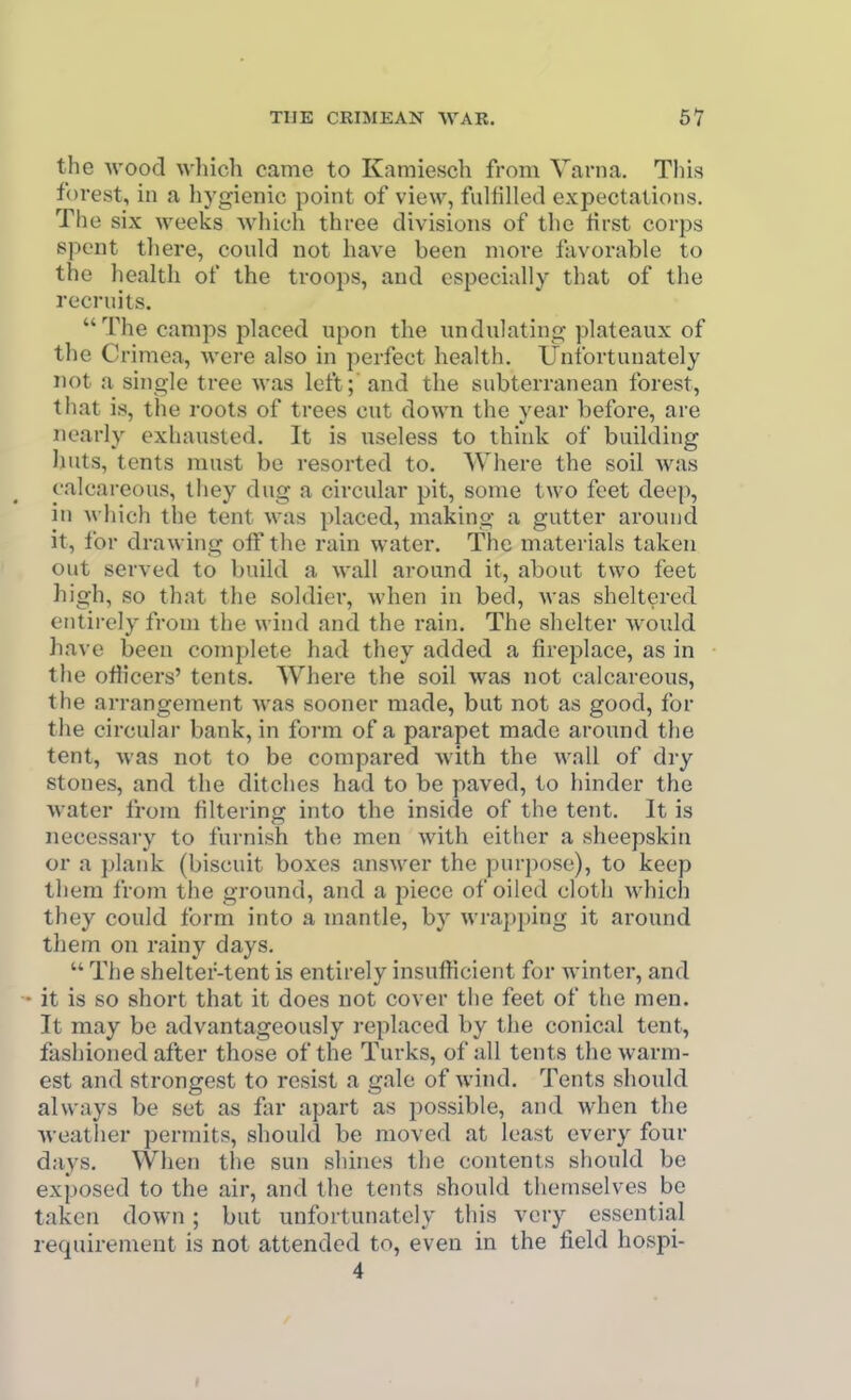 the Avood which came to Karaiesch from Varna. This forest, in a hygienic point of view, fulfilled expectations. The six weeks -which three divisions of the tirst corps spent there, could not have been more I'avorable to the health of the troops, and especially that of the recruits. The camps placed upon the undulatino; plateaux of the Crimea, were also in perfect health. Unfortunately not a single tree was left; and the subterranean forest, that is, the roots of trees cut down the year before, are nearly exhausted. It is useless to think of building huts, tents must be resorted to. Where the soil was calcareous, they dug a circular pit, some two feet deep, in which the tent was ])laced, making a gutter around it, for drawing off the rain water. The materials taken out served to build a wall around it, about two feet high, so that the soldier, when in bed, was sheltered entirely from the wind and the rain. The shelter would have been complete had they added a fireplace, as in the ofiicers' tents. Where the soil was not calcareous, the arrangement was sooner made, but not as good, for the circular bank, in form of a parapet made around the tent, was not to be compai-ed with the wall of dry stones, and the ditches had to be paved, to hinder the water from filtering into the inside of the tent. It is necessary to furnish the men with either a sheepskin or a plank (biscuit boxes answer the purpose), to keep them from the ground, and a jjiece of oiled cloth which they could form into a mantle, by wrapping it around tliem on rainy days.  The shelter-tent is entirely insufficient for winter, and it is so short that it does not cover the feet of the men. It may be advantageously replaced by the conical tent, fashioned after those of the Turks, of all tents the warm- est and strongest to resist a gale of wind. Tents should always be set as far apart as possible, and when the weather permits, should be moved at least every four days. When the sun shines the contents should be exposed to the air, and the tents should themselves bo taken down; but unfortunately this very essential requirement is not attended to, even in the field hospi- 4