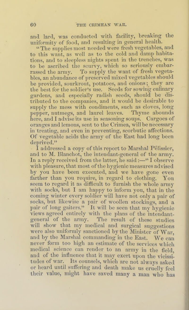 and lard, was conducted with facility, breaking the nniformity of food, and resulting in general health. The supplies most needed were fresh vegetables, and to this Avant, as well as to the cold and damp habita- tions, and to sleepless nights spent in the trenches, was to be ascribed the scurvy, which so seriously embar- rassed the army. To supply the want of fresh vegeta- bles, an abundance of preserved mixed vegetables should be provided, sourkrout, potatoes, and onions; they are the best for the sokliei-'s use. Seeds for sowing culinary gardens, and especially radish seeds, should be dis- tributed to the companies, and it would be desirable to supply the mess with condiments, such as cloves, long pepper, nutmegs, and laurel leaves. Thyme abounds here, and I advise its use in seasoning soups. Cargoes of oranges and lemons, sent to the Crimea, Avillbe necessary in treating, and even in preventing, scorbutic atfections. Of vegetable acids the army of the East had long been deprived. I addressed a copy of this report to Marshal Pelissier, and to M. Blanchot, the intendant-general of the army. In a reply received from the latter, he said:— I observe wdth pleasure, that most of the hygienic measures advised by you have been executed, and we have gone even farther than you require, in regard to clothing. Yon seem to regard it as difficult to furnish the whole army with socks, but I am hajipy to inform you, that in the coming winter every soldier will have not only a pair of socks, but likewise a pair of woollen stockings, and a pair of long gaiters. It Avill be seen that my hygienic views agreed entirely with the plans of the intendant- general of the army. The result of these studies will show that my medical and surgical suggestions were also uniformly sanctioned by the Minister^of War, and by the Marshal commanding in the East. We can never form too high an estimate of the services which medical science can render to an army in the field and of the influence that it may exert njjon the vicissi- tudes of war. Its counsels, which are not always asked or heard until suftering and death make us cruelly feel their value, might have saved many a man who has