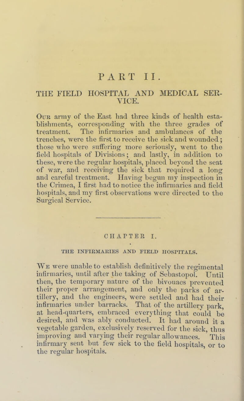 PART II. THE FIELD HOSPITAL AND MEDICAL SER- VICE. OuB army of the East had three kinds of health esta- blishments, corresponding with the three grades of treatment. The infirmaries and ambulances of the trenches, Avere the first to receive the sick and wounded; those who Avere suffering more seriously, went to the field hospitals of Divisions; and lastly, in addition to these, were the regular hospitals, placed beyond the seat of war, and receiving the sick that required a long and careful treatment. Having begun my inspection in the Crimea, I first had to notice the infirmaries and field hospitals, and my first observations were directed to the Surgical Service. CHAPTER I. THE INFIRMARIES AND FIELD HOSPITALS. We were unable to establish definitively the regimental iniirmaries, until after the taking of Sebastopol. Until then, the temporary natui-e of the bivouacs prevented their proper arrangement, and only the parks of ar- tillery, and the engineers, were settled and had their infirmaries under barracks. That of the artillery park, at head-quarters, embraced everything that could be desired, and was ably conducted. It had around it a vegetable garden, exclusively reserved for the sick, thus improving and varying their regular allowances. This infirmary sent but few sick to the field hospitals, or to the regular hospitals.