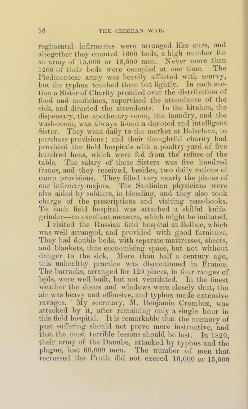 regimental infirmanes -were arranged like ours, and altogether they counted IGOO beds, a liigh number for an army of 15,000 or 18,000 men. Ne\-er more tlian 1200 of their beds were occupied at one time. The Tiedmontese army was heavily afflicted with scurvy, but the typhus touched them but lightly. In each sec- tion a Sister of Charity presided over the distribution of food and medicines, supervised the attendance of the f^ick, and directed the attendants. In the kitchen, the dispensary, the apothecary-room, the laundry, and the wash-i'oom, was always found a devoted and intelligent Sister. They went daily to the market at Balaclava, to purchase provisions ; and their thoughtful charity had provided the field hospitals with a poultry-yard of five hundred hens, which were fed from the' refuse of the table. The salary of these Sisters ^\'as five hundred francs, and they received, besides, two daily rations of camp provisions. Tliey filled very nearly the places of our intirmary-majoi's. The Sardinian physicians Mere also aided by soldiers, in bleeding, and they also took charge of the prescriptions and visiting pass-books. To each field hospital was attached a skilful knife- grinder—an excellent measure, which might be imitated. I visited the Russian field hospital at Belbec, which M-as well arranged, and provided with good furniture. They had double beds, with separate mattresses, sheets, and blankets, thus economising space, but not without danger to the sick. More than half a century ago, this unhealthy practice was discontinued in France. The barracks, arranged for 120 places, in four ranges of beds, Avere well built, but not ventilated. In the finest weather the doors and windows were closely shut,- the air was heavy and ofliensive, and typhus made extensive ravages. My secretary, M. Benjamin Crombez, was attacked by it, after remaining only a single hour in this field hospital. It is remarkable that the memory of past suftering should not prove more instructive, and that the most terrible lessons should be lost. In 1829, their army of the Danube, attacked by typhus and the plague, lost 60,000 men. The number of men that rccrossed the Pruth did not exceed 10,000 or 15,000