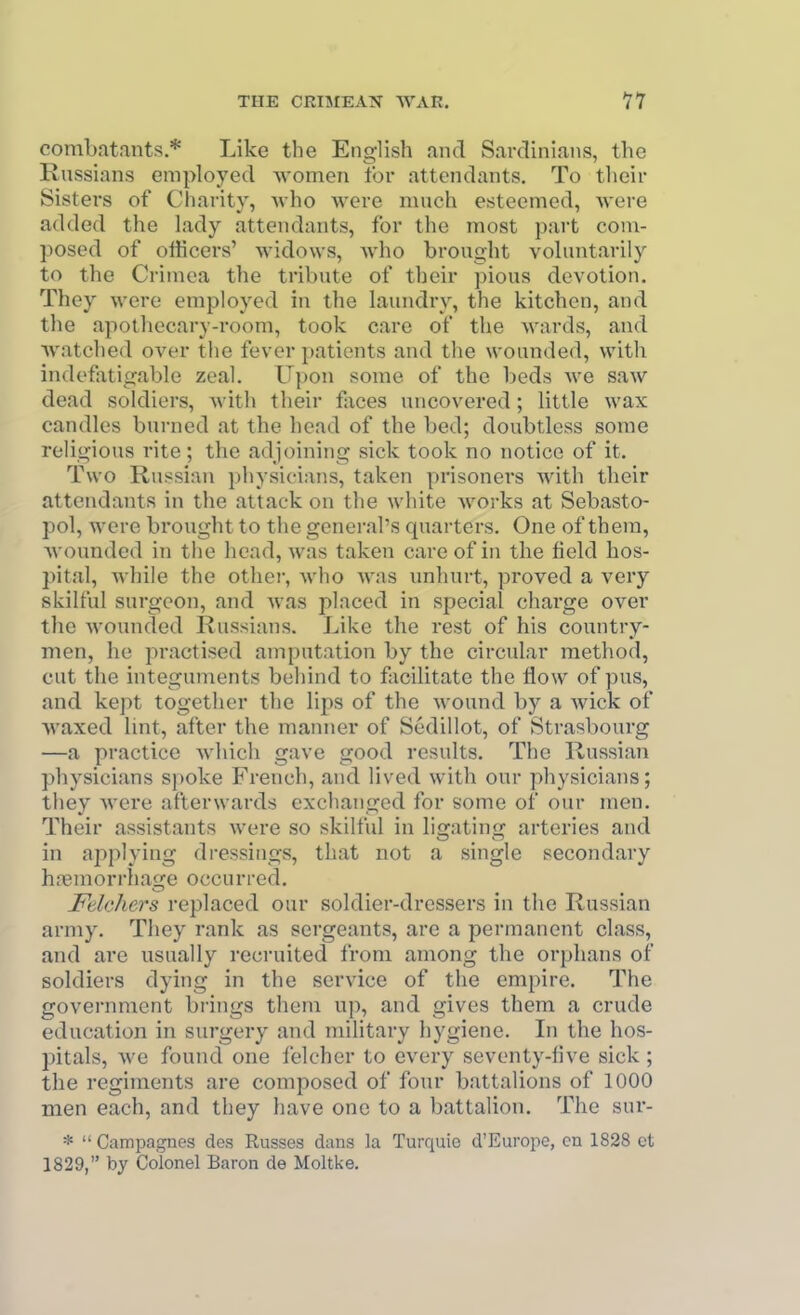 combatants.* Like the English and Sardinians, the Russians employed women for attendants. To their Sisters of Charity, Avho were much esteemed, were added the lady attendants, for the most part com- posed of officers' Avidows, Avho brought voluntarily to the Crimea the tribute of their pious devotion. They were employed in the laundry, the kitchen, and the apotliecary-room, took care of the wards, and Avatched over the fever patients and the wounded, with indefiitigable zeal. Upon some of the beds we saw dead soldiers, with their faces uncovered; little wax candles burned at the head of the bed; doubtless some religious rite; the adjoining sick took no notice of it. Two Russian physicians, taken prisoners with their attendants in the attack on the white works at Sebasto- pol, were brought to the general's quarters. One of them, Avounded in the head, was taken care of in the field hos- pital, Avhile the other, Avho was unhurt, proved a very skilful surgeon, and was placed in special charge over the wounded Russians. Like the rest of his country- men, he practised amputation by the circular method, cut the integuments behind to facilitate the flow of pus, and kept together the lips of the wound by a Avick of Avaxed lint, after the manner of Sedillot, of Strasbourg —a practice Avhich gave good results. The Russian physicians spoke French, and lived with our physicians; they Avere afterwards exchanged for some of our men. Their assistants were so skilful in ligating arteries and in applying dressings, that not a single secondary haemorrhage occurred. Fdehers replaced our soldier-dressers m the Russian army. They rank as sergeants, are a permanent class, and are usually recruited from among the orphans of soldiers dying in the service of the empire. The government brings them up, and gives them a crude education in surgery and military hygiene. In the hos- pitals, Ave found one felcher to every seventy-live sick ; the regiments are composed of four battalions of 1000 men each, and they have one to a battalion. The sur- *  Campagnes des Russes dans la Turquie d'Europe, en 1828 ct 1829, by Colonel Baron de Moltke.