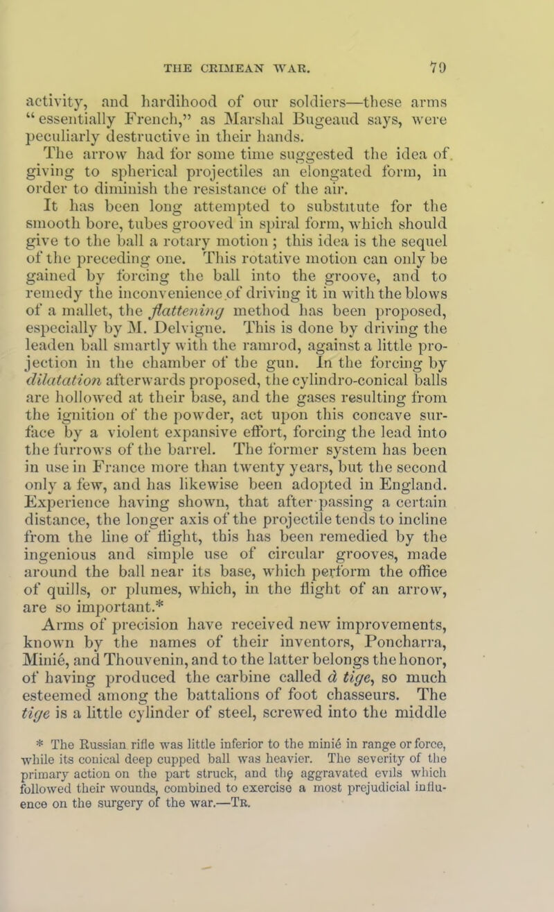 activity, and hardihood of our soldiers—tliose arms  essentially French, as Marshal Bugeaud says, were peculiarly destructive in their hands. The arrow had for some time suggested the idea of. giving to spherical projectiles an elongated form, in order to diminish the resistance of the air. It has been long attemj)ted to substitute for the smooth bore, tubes grooved in si)iral form, which should give to the ball a rotary motion ; this idea is the sequel of the preceding one. This rotative motion can only be gained by forcing the ball into the groove, and to remedy the inconvenience of driving it in with the blows of a mallet, the flattening method has been proposed, especially by M. Delvigne. This is done by driving the leaden ball smartly with the ramrod, against a little pro- jection in the chamber of the gun. In the forcing by dilatation afterwards proposed, the cylindro-conical balls are hollowed at their base, and the gases resulting from the ignition of the powder, act upon this concave sur- face by a violent expansive effort, forchig the lead into the lurrows of the barrel. The former system has been in use in France more than twenty years, but the second only a few, and has likewise been adopted in England. Exijerience having shown, that after passing a certain distance, the longer axis of the projectile tends to incline from the line of liight, this has been remedied by the ingenious and simple use of circular grooves, made around the ball near its base, which perform the office of quills, or plumes, which, in the flight of an arrow, are so important.* Arms of precision have received new improvements, known by the names of their inventors, Poncharra, Minie, and Thouvenin, and to the latter belongs the honor, of having produced the carbine called d tige^ so much esteemed among the battalions of foot chasseurs. The tige is a Httle cylinder of steel, screwed into the middle * The Russian rifle was little inferior to the mini6 in range or force, while its conical deep cupped ball was heavier. The severity of the primary action on the part struck, and thp aggravated evils which followed their wounds, combined to exercise a most prejudicial influ- ence on the surgery of the war.—Tr.