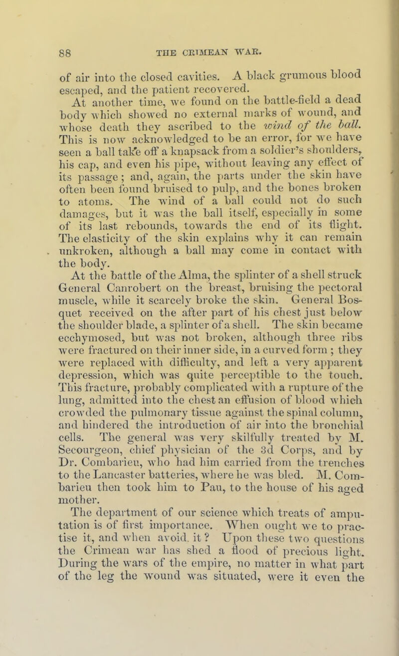 of air into the closed cavities, A black grumons blood escaped, and the patient recovered. At another time, Ave found on the battle-field a dead body Avhich showed no external marks of wound, and whose death they ascribed to the loind of the ball. This is now acknoAvledged to be an error, for we have seen a ball take oiF a knapsack from a soldier's shoulders, his cap, and even his pipe, without leaving any efi'ect of its passage ; and, again, the parts under the skin have often been found bruised to pulp, and the bones broken to atoms. The wind of a ball could not do such damages, but it was the ball itself, especially in some of its last rebounds, towards the end of its flight. The elasticity of the skin explains why it can remain unkroken, although a ball may come in contact with the body. At the battle of the Alma, the splinter of a shell struck General Canrobert on the breast, bruising the pectoral muscle, while it scarcely broke the skin. General Bos- quet received on the after part of his chest just below the shoulder blade, a sj)linter of a shell. The skin became ecchymosed, but was not broken, although three ribs were fractured on their inner side, in a curved form ; they were replaced with difficulty, and left a very apparent depression, which was quite perceptible to the touch. This fracture, probably complicated with a rupture of the lung, admitted into the chest an effusion of blood which crowded the pulmonary tissue against the spinal column, and hindered the introduction of air into the bronchial cells. The general was very skilfully treated by M. Secourgeon, chief physician of the 3d Corps, and by Dr. Combarieu, who had him carried from the ti^enches to the Lancaster batteries, where he was bled. M. Com- barieu then took him to Pau, to the bouse of his aged mother. The department of our science which treats of ampu- tation is of first importance. When ought we to prac- tise it, and when avoid, it ? Upon these two questions the Crimean war has shed a flood of precious light. During the wars of the empire, no matter in what part of the leg the wound was situated, were it even the