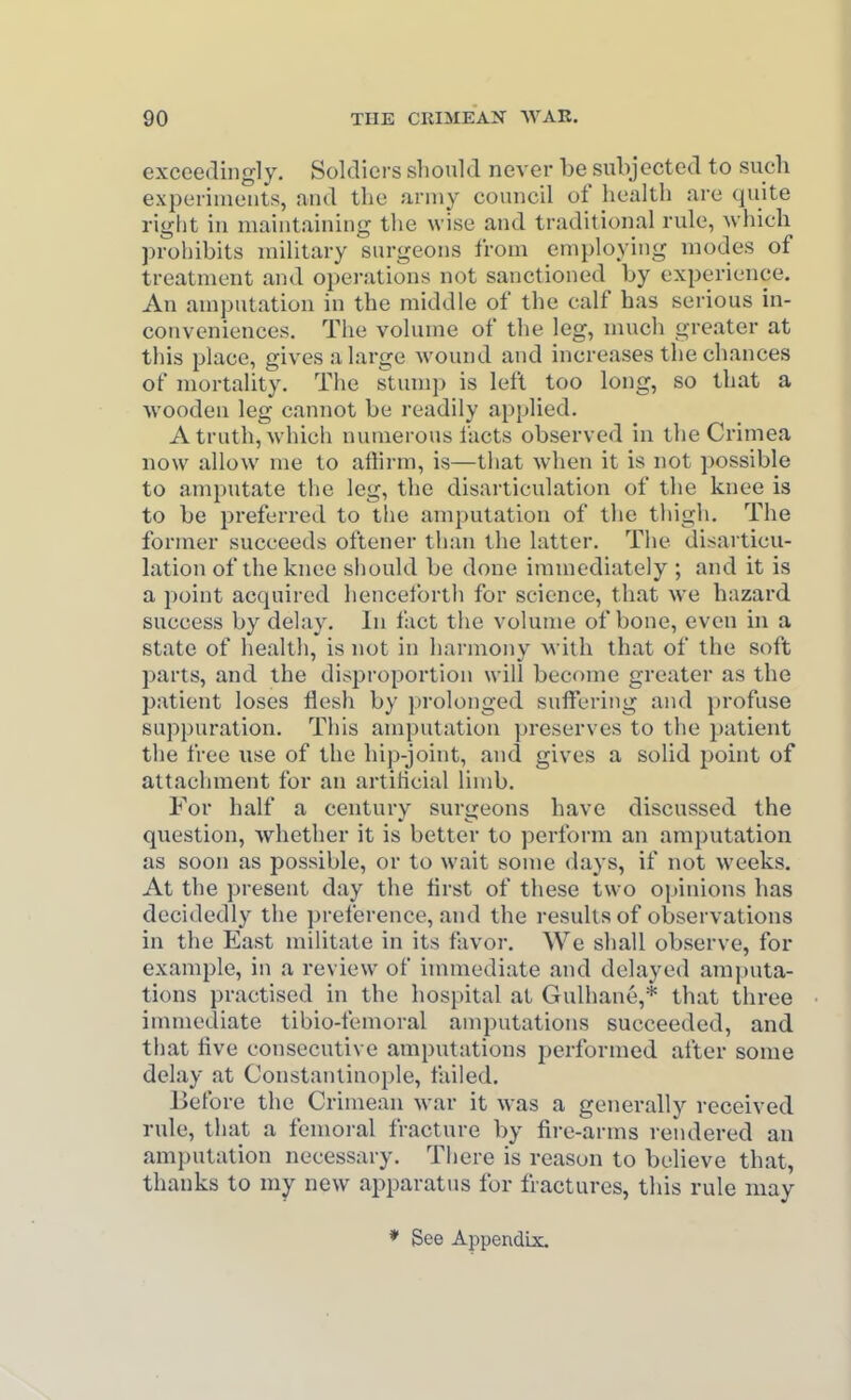 exceedingly. Soldiers should never be subjected to such expeiinieiits, and the army council of health are quite right in maintaining the wise and traditional rule, which prohibits military surgeons from employing modes of treatment and operations not sanctioned by experience. An amputation in the middle of the calf has serious in- conveniences. The volume of the leg, much greater at this place, gives a large wound and increases the chances of mortality. The stump is left too long, so that a vvooden leg cannot be readily applied. A truth, which numerous facts observed in the Crimea now allow me to affirm, is—tliat when it is not possible to amputate the leg, the disarticulation of the knee is to be preferred to the amputation of the thigh. The former succeeds oftener than the latter. The disarticu- lation of the knee should be done immediately ; and it is a point acquired henceforth for science, that we hazard success by delay. In fact the volume of bone, even in a state of health, is not in harmony with that of the soft parts, and the disproportion will become greater as the patient loses flesh by prolonged suffering and profuse suppuration. This amputation preserves to the patient the free nse of the hip-joint, and gives a solid point of attachment for an artificial limb. For half a century surgeons have discussed the question, whether it is better to perform an amputation as soon as possible, or to wait some days, if not weeks. At the present day the first of these two opinions has decidedly the preference, and the results of observations in the East militate in its favor. We shall observe, for example, in a review of immediate and delayed amputa- tions practised in the hospital at Gulhane,* that three immediate tibio-femoral amputations succeeded, and that live consecutive amputations performed after some delay at Constantinople, failed. Ijefore the Crimean war it was a generally received rule, that a femoral fracture by fire-arms rendered an amputation necessary. There is reason to believe that, thanks to my new apparatus for fractures, this rule may