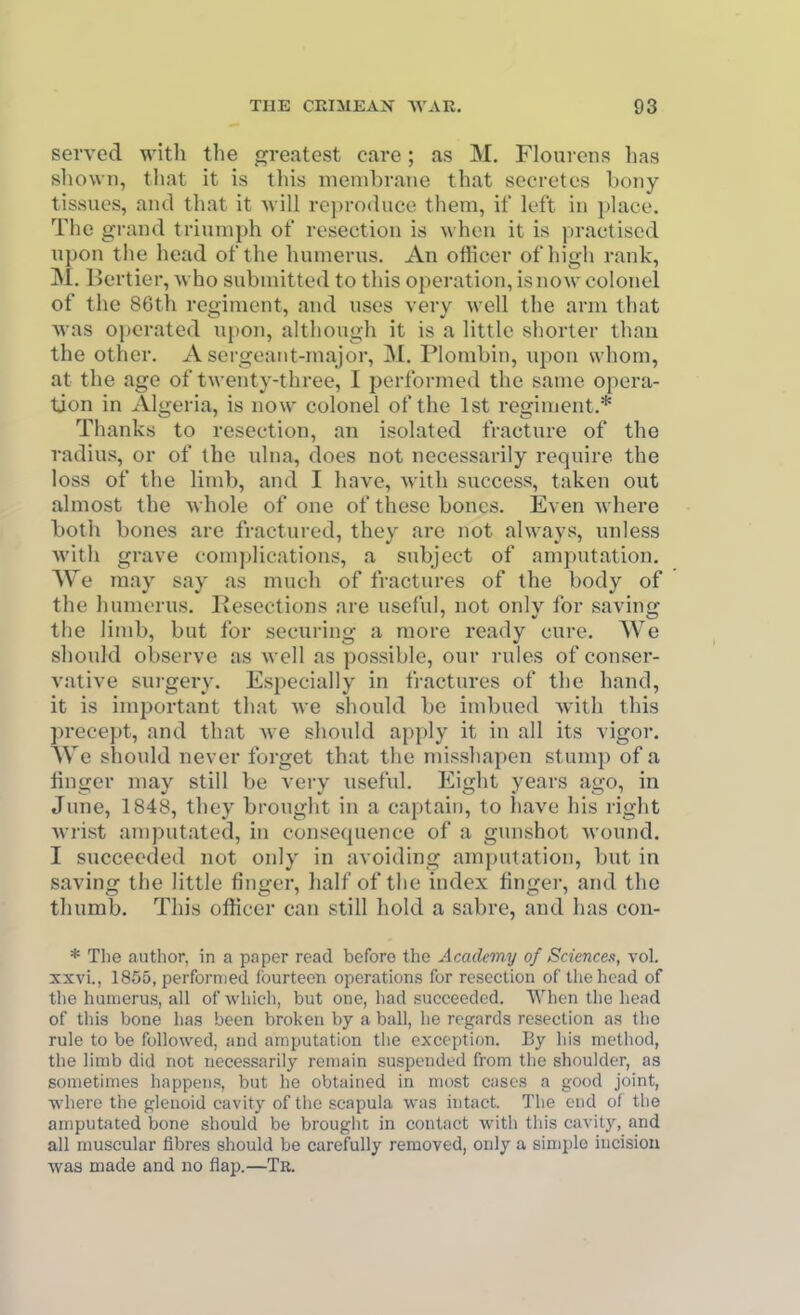 served with the greatest care; as M. Floui ciis has shown, that it is this membrane that secretes hony tissues, and that it will reproduce them, if left in place. The grand triumph of resection is when it is jjractised upon the head of the humerus. An officer of high rank, M. Bertier, who submitted to this operation, is now colonel of the 86th regiment, and uses very Avell the arm that was operated upon, although it is a little shorter than the other. A sergeant-major, M. Plonibin, upon whom, at the age of twenty-three, I performed the same opera- tion in Algeria, is now colonel of the 1st regiment.* Thanks to resection, an isolated fracture of the radius, or of the ulna, does not necessarily require the loss of the limb, and I have, with success, taken out almost the whole of one of these bones. Even where both bones are fractured, they arc not always, unless with grave complications, a subject of amputation. We may say as much of fractures of the body of the humerus. Resections are useful, not onlv for saving the limb, but for securing a more ready cure. We should observe as well as possible, our rules of conser- vative surgery. Especially in fractures of the hand, it is important that we should be imbued with this precept, and that Ave should apply it in all its vigor. We should never forget that the misshapen stump of a linger may still be very useful. Eight years ago, in June, 1848, they brought in a ca])tain, to liaA^e his right Avrist amputated, in consequence of a gunshot Avound. I succeeded not only in avoiding amputation, but in saving the little finger, half of the index linger, and the thumb. This officer can still hold a sabre, and has con- * The autlior, in a paper read before the Academy of Sciences, vol. xxvi., 1855, performed fourteen operations for reseclion of llie head of tlie humerus, all of whieh, but one, had succeeded. When the head of this bone lias been broken by a ball, he regards resection as the rule to be followed, and amputation the exception. liy his method, the limb did not necessarily remain suspended from the shoulder, as sometimes happens, but he obtained in most ciises a good joint, AN'here the glenoid cavity of the scapula was intact. The end of the amputated bone should be brought in contact with this cavity, and all muscular fibres should be carefully removed, only a simple incision was made and no flap.—Tb.