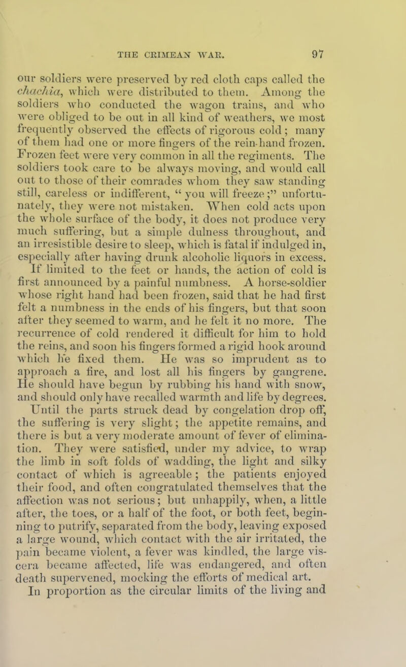 our soldiers were preserved by red cloth caps called the vhacJua, which were distributed to them. Among tlie soldiers who conducted tlie wagon trains, and Avho Avere obliged to be out in all kind of weathers, we most frequently observed the effects of rigorous cold ; many of them liad one or more fingers of the rein-hand frozen. Frozen feet were very common in all tlie regiments. The soldiers took care to be always moving, and would call out to those of their comrades whom they saw standing still, careless or indifferent,  you will freeze; unfortu- nately, tiiey were not mistaken. When cold acts upon the whole surface of the body, it does not produce very much suffering, but a simple dulness throughout, and an irresistible desire to sleep, which is fatal if indulged in, especially after having drunk alcoholic liquors in excess. If limited to the feet or hands, the action of cold is first announced by a painful numbness. A horse-soldier whose right hand liad been frozen, said that he had first felt a numbness in the ends of his fingers, but that soon alter they seemed to warm, and lie felt it no more. The recurrence of cold rendered it difficult for him to hold the reins, and soon his fingers formed a rigid hook around which he fixed them. He was so imprudent as to approach a fire, and lost all his fingers by gangrene. He should have begun by rubbing his hand with snow, and should only have recalled warmth and life by degrees. Until the parts struck dead by congelation drop off, the suffering is very slight; the appetite remains, and there is but a very moderate amount of fever of elimina- tion. They were satisfied, under my advice, to wrap the limb in soft folds of w'adding, the light and silky contact of which is agreeable; the patients enjoyed their food, and often congratulated themselves that the affection w:as not serious; but unhappily, when, a little after, the toes, or a half of the foot, or both feet, begin- ning to putrify, separated from the body, leaving exposed a large wound, Avhicli contact with the air irritated, the pain became violent, a fever was kindled, the large vis- cera became affected, life was endangered, and often death supervened, mocking the efforts of medical art. In proportion as the circular limits of the living and