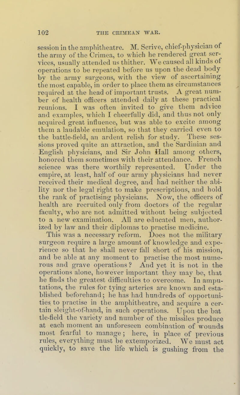 session in the ampliitheatre. M. Scrive, cliief-])bysician of the army of the Crimea, to which he rendered great ser- vices, usually attended us thither. We caused all kinds of operations to be repeated before us upon the dead b<)dy by the army surgeons, with the view of ascertaining the uiost ca])able, in order to phice them as circumstances required at the head of important trusts. A great num- ber of health officei s attended daily at these practical reunions. I was often invited to give them advice and examples, which I cheerfully did, and thus not only acquired great influence, but was able to excite among them a laudable emulation, so that they carried even to the battle-field, an ardent relish for study. These ses- sions proved quite an attraction, and tlie Sardinian and English physicians, and Sir John Hall among others, honored them sometimes with their attendance. French science was there worthily represented. Under the empire, at least, half of our army physicians had never received their medical degree, and had neither the abi- lity nor the legal right to make prescriptions, and hold, the rank of practising physicians. Now, the officers of health are recruited only from doctors of the regular faculty, who are not admitted without being subjected to a new examination. All are educated men, author- ized by law and their diplomas to practise medicine. This was a necessary reform. Does not the military surgeon require a large amount of knowledge and expe- rience so tliat he shall never fall short of his mission, and be able at any moment to practise the most nume- rous and grave operations ? And yet it is not in the operations alone, however important they may be, that he finds the greatest difficulties to overcome. In ampu- tations, the rules for tying arteries are known and esta- blished beforehand; he has had hundreds of opportuni- ties to practise in the amphitheatre, and acquire a cer- tain sleight-of-hand, in such operations. Upon the bat tie-field the variety and number of the missiles produce at each moment an unforeseen combination of wounds most fearful to manage ; here, in place of previous rules, everything must be extemporized. We must act quickly, to save the life which is gushing from the