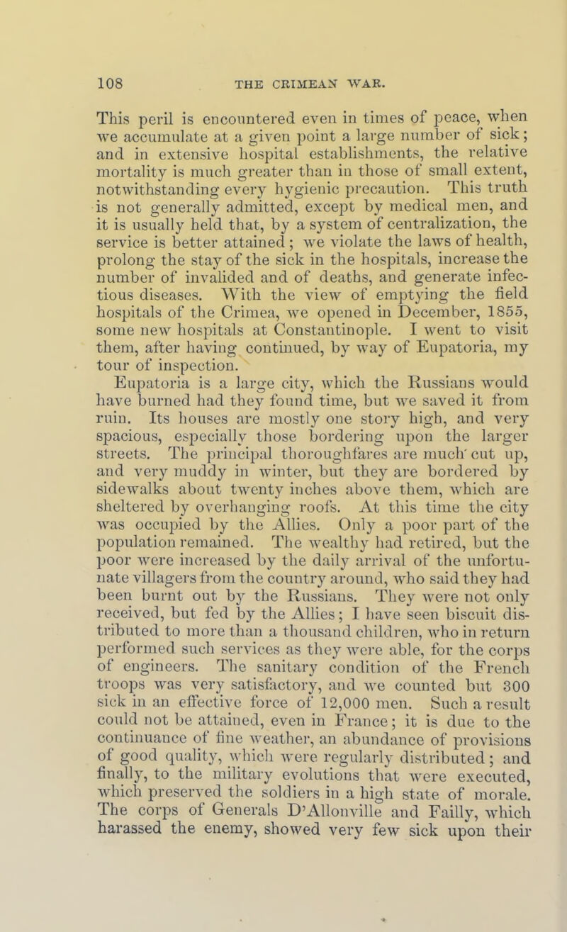 This peril is encountered even in times of peace, when we accumulate at a given point a large number of sick; and in extensive hospital establishments, the relative mortality is much greater than in those of small extent, notwithstanding every hygienic precaution. This truth is not generally admitted, except by medical men, and it is usually held that, by a system of centralization, the service is better attained; we violate the laws of health, prolong the stay of the sick in the hospitals, increase the number of invalided and of deaths, and generate infec- tious diseases. With the view of emptying the field hospitals of the Crimea, we opened in December, 1855, some new hospitals at Constantinople. I went to visit them, after having continued, by way of Eupatoria, my tour of inspection. Eupatoria is a large city, which the Russians would have burned had they found time, but we saved it from ruin. Its houses are mostly one story high, and very spacious, especially those bordering upon the larger streets. The principal thoroughfares are much' cut up, and very muddy in winter, but they are bordered by sidewalks about twenty inches above them, Avhich are sheltered by overhanging roofs. At this time the city Avas occupied by the Allies. Only a poor part of the population remained. The wealthy had retired, but the poor Avere increased by the daily arrival of the unfortu- nate villagers from the country around, Avho said they had been burnt out by the Russians. They were not only received, but fed by the AUies; I have seen biscuit dis- tributed to more than a thousand children, who in return performed such services as they wei-e able, for the corps of engineers. The sanitary condition of the French troops was very satisfactory, and we counted but 300 sick in an effective force of 12,000 men. Such a result could not be attained, even in France; it is due to the contiimance of fine Aveather, an abundance of provisions of good quality, which Avere regularly distributed; and finally, to the military evolutions that Avere executed, Avhich preserved the soldiers in a high state of morale. The corps of Generals D'AUonville and Failly, Avhich harassed the enemy, showed very few sick upon theii