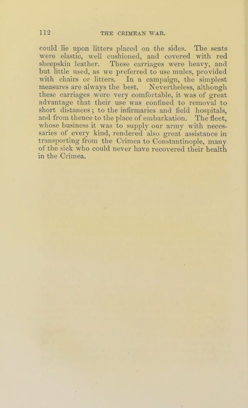 could lie upon litters placed on the sides. The seats were elastic, well cushioned, and covered with red sheepskin leather. These carriages were heavy, and but little used, as we preferred to use mules, provided with chairs or litters. In a campaign, the simplest measures are always the best. Nevertheless, although these carriages Averc very comfortable, it svas of great advantage that their use was confined to removal to short distances ; to the infirmaries and field hospitals, and from thence to the place of embarkation. The fleet, Avhose business it was to supply our army with neces- saries of every kind, rendered also great assistance in transporting from the Crimea to Constantinople, many of the sick who could never have recovered their health in the Crimea.