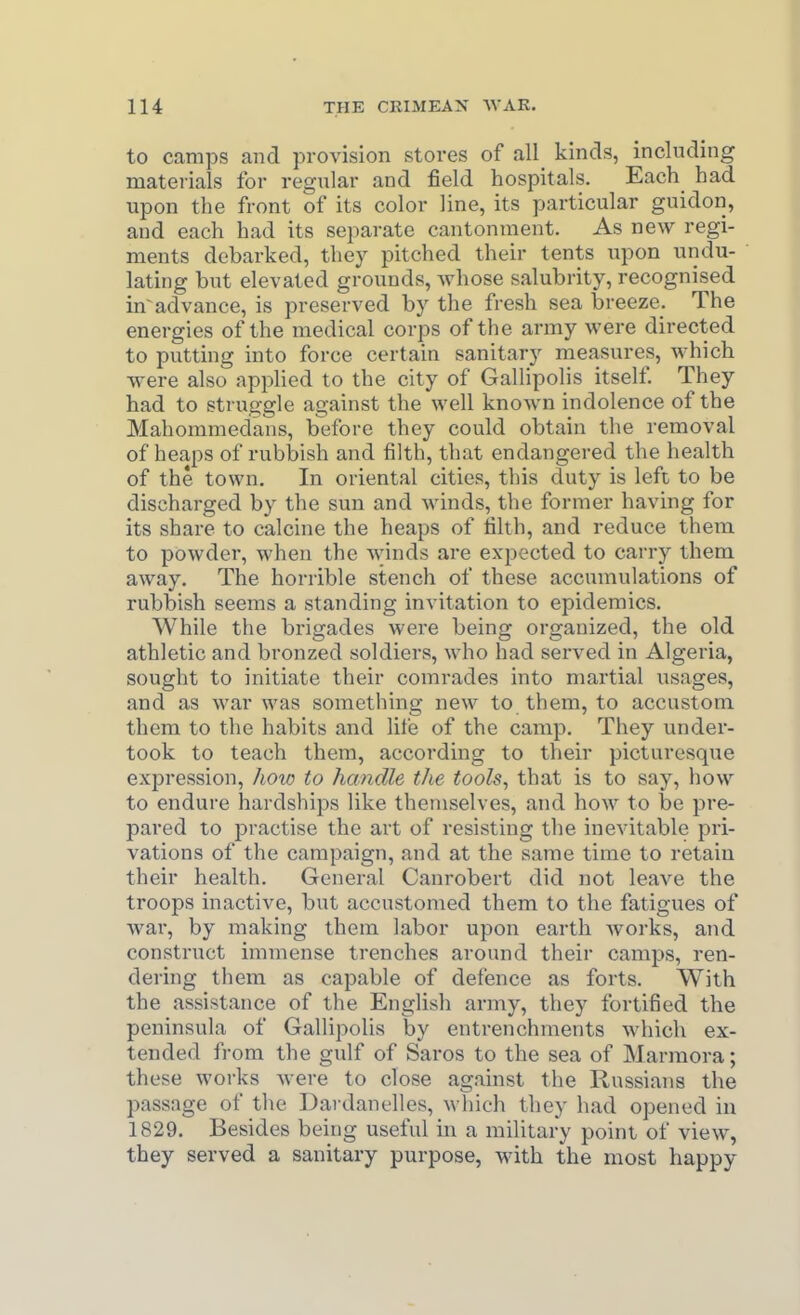 to camps and provision stores of all kinds, including materials for regular and field hospitals. Each had upon the front of its color line, its particular guidon, and each had its separate cantonment. As new regi- ments debarked, they pitched their tents upon undu- lating but elevated grounds, Avhose salubrity, recognised in advance, is preserved by the fresh sea breeze. The energies of the medical corps of the army were directed to putting into force certain sanitary measures, which were also applied to the city of Gallipolis itself They had to struggle against the well known indolence of the Mahommedans, before they could obtain the removal of heaps of rubbish and filth, that endangered the health of the town. In oriental cities, this duty is left to be discharged by the sun and winds, the former having for its share to calcine the heaps of filth, and reduce them to powder, when the winds are expected to carry them away. The horrible stench of these accumulations of rubbish seems a standing invitation to epidemics. While the brigades were being organized, the old athletic and bronzed soldiers, who had served in Algeria, sought to initiate their comrades into martial usages, and as war was something new to them, to accustom them to the habits and life of the camp. They under- took to teach them, according to their picturesque expression, how to handle the tools, that is to say, how to endure hardships like themselves, and how to be jjre- pared to practise the art of resisting the inevitable pri- vations of the campaign, and at the same time to retain their health. General Canrobert did not leave the troops inactive, but accustomed them to the fatigues of war, by making them labor upon earth works, and construct immense trenches around their camps, ren- dering them as capable of defence as forts. With the assistance of the English army, they fortified the peninsula of Gallipolis by entrenchments which ex- tended from the gulf of Saros to the sea of Marmora; these works were to close against the Russians the passage of the Dai danelles, which they had opened in 1829. Besides being useful in a military point of view, they served a sanitary purpose, with the most happy