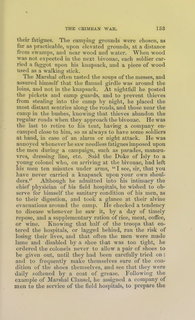 their fatigues. The camping grounds were chosen, as far as practicable, upon elevated grounds, at a distance from swamps, and near wood and water. When wood was not ex])ected in the next bivouac, each soldier car- ried a faggot upon his knapsack, and a piece of wood used as a walking stick. The Marshal often tasted the soups of the messes, and assured himself that the flannel girdle was around the loins, and not in the knapsack. At nightfall he posted the pickets and camp guards, and to pievent thieves from stealing into the camp by night, he placed the most distant sentries along the roads, and those near the camp in the bushes, knowing that thieves abandon the regular roads when they approach the bivouac. He was the last to retire to his tent, having a company en- camped close to him, so as always to have some soldiers at hand, in case of an alarm or night attack. He was annoyed whenever he saw needless fatigues imposed upon the men during a campaign, such as parades, manoeu- vres, dressing line, etc. Said the Duke of Isly to a young colonel who, on arriving at the bivouac, had left his men ten minutes under arras, I see, sir, that you have never carried a knapsack ujDon your own shoul- ders.'' Although he admitted into his intimacy the chief physician of his field hospitals, he wished to ob- serve for himself the sanitary condition of his men, as to their digestion, and took a glance at their alvine evacuations around the camp. He checked a tendency to disease whenever he saw it, by a day of timely repose, and a supplementary ration of rice, meat, coffee, or wine. Knowing that half of the troops that en- tered the hospitals, or lagged behind, ran the risk of losing their lives, and that often the men were made lame and disabled by a shoe that was too tight, he ordered the colonels never to allow a pair of shoes to be given out, until they had been carefully tried on : and to frequently make themselves sure of the con- dition of the shoes themselves, and see that they were daily softened by a coat of grease. Following the example of Marshal Clausel, he assigned a company of men to the service of the field hospitals, to prepare the