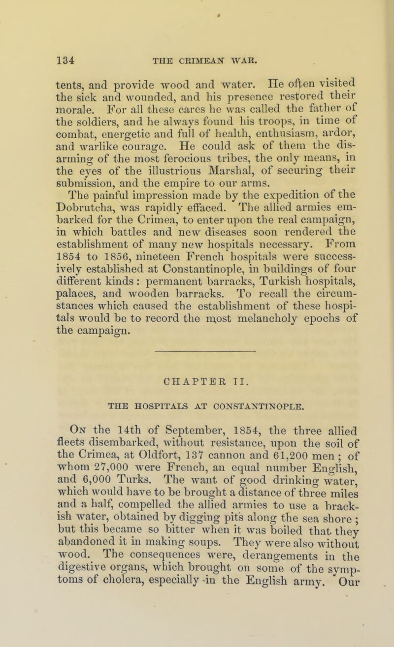 tents, and provide wood and water. He ofjten visited the sick and wounded, and his presence restored their morale. For all these cares he was called the father of the soldiers, and lie always found his troops, in time of combat, energetic and fuU of healtli, enthusiasm, ardor, and warlike courage. He could ask of them the dis- arming of the most ferocious tribes, the only means, in the eyes of the illustrious Marshal, of securing their submission, and the empire to our arms. The painful impression made by the expedition of the Dobrutcha, was rapidly effaced. The allied armies em- barked for the Crimea, to enter upon the real campaign, in which battles and new diseases soon rendered the establishment of many new hospitals necessary. From 1854 to 1856, nineteen French hospitals were success- ively established at Constantinople, in buildings of four different kinds : permanent barracks, Turkish hospitals, palaces, and wooden barracks. To recall the circum- stances which caused the establishment of these hospi- tals would be to record the m.ost melancholy epochs of the campaign. CHAPTER TI. THE HOSPITALS AT CONSTANTINOPLE. On the 14th of September, 1854, the three allied fleets disembarked, without resistance, upon the soil of the Crimea, at Oldfort, 137 cannon and 61,200 men ; of whom 27,000 Avere French, an equal number English, and 6,000 Turks. The want of good drinking water, which would have to be brought a distance of three miles and a half, compelled the allied armies to use a brack- ish water, obtained by digging pits along the sea shore ; but this became so bitter when it was boiled that they abandoned it in making soups. They were also without wood. The consequences were, derangements in the digestive organs, which brought on some of the symp- toms of cholera, especially -in the English army. ' Our