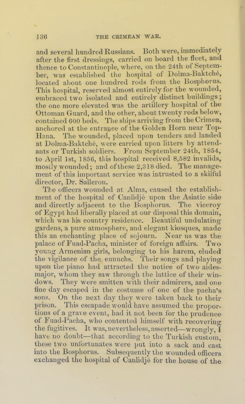 and several hundred Russians. Both were, immediately after the first dressings, carried on board the fleet, and thence to Constantinople, where, on the 24th of Septeni- ber, Avas esiablislied the hospital of Dolma-Baktche, located about one hundred rods from the Bosjahorus. This hospital, reserved almost entirely for the wounded, embraced two isolated and entirely distinct buildings; the one more elevated was the artillery hospital of the Ottoman Guard, and the other, about twenty rods below, contained 600 beds. The ships arriving from the Crimea, anchored at the entrance of the Golden Horn near Top- Hana. The wonnded, placed npon tenders and landed at Dolnia-Baktchc, were carried upon litters by attend- ants or Turkish soldiers. From September 24th, 1854, to April 1st, 1856, tliis hospital received 8,582 invalids, moslly wounded; and of these 2,318 died. The manage- ment of this important service was intrusted to a skiiful director. Dr. Salleron. The officers wounded at Alma, caused the establish- ment of the hospital of Canlidje upon the Asiatic side and directly adjacent to the Bosphorus. The viceroy of Egypt had liberally placed at our disposal this domain, which was his country residence. Beautiful undulating gardens, a pure atmosphere, and elegant kiosques, made this an enchanting place of sojovarn. Near us was the palace of Fuad-Pacha, minister of foreign affairs. Two young Armenian girls, belonging to his harem, eluded the vigilance of the eunuchs. Their songs and playing upon tiie piano had attracted the notice of two aides- major, whom they saw through the lattice of their win- dows. They were smitten with their admirers, and one fine day escaped in the costume of one of the pacha's sons. On the next day they were taken back to their prison. Tliis escapade would have assumed the propor- tions of a grave event, had it not been for the prudence of Fuad-Pacha, who contented himself with recovering the fugitives. It was, nevertheless, asserted—wrongly, 1 have no doubt—that according to the Turkish custom, these two uniortunates were put into a sack and cast into the Bosphorus. Subsequently the wounded oflicers exchanged the hospital of Canlidje for the house of the