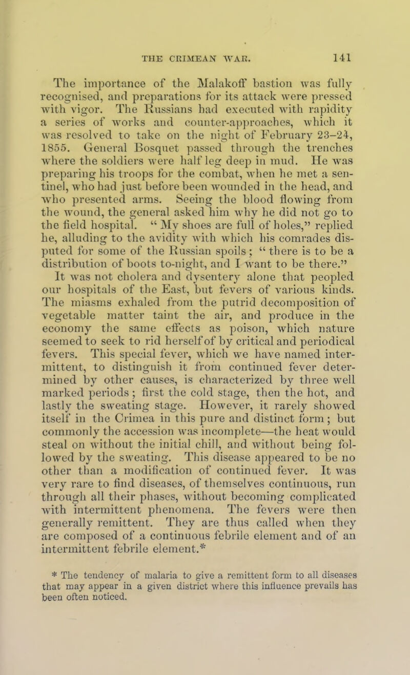 The importance of the Mahikoif bastion was fully recognised, and preparations for its attack were pressed with vigor. The Russians had executed Avith rapidity a series of works and counter-approaches, which it was resolved to take on the night of February 23-24, 1855. General Bosquet passed through the trenches where the soldiers were half leg deep in mud. He was preparing his troops for the combat, when he met a sen- tinel, who had just before been Avonnded in the head, and Avho presented arms. Seeing the blood flowing from the Avound, the general asked him Avhy he did not go to the field hospital.  My .shoes are full of holes, replied he, alluding to the avidity Aviih Avhich his comrades dis- puted for some of the Russian spoils;  there is to be a distribution of boots to-night, and I Avant to be there. It Avas not cholera and dysentery alone that peopled our hospitals of the East, but fevers of various kinds. The miasms exhaled from the putrid decomposition of vegetable matter taint the air, and produce in the economy the same elFects as poison, Avhich nature seemed to seek to rid herself of by critical and periodical fevers. This special fever, Avhich Ave have named inter- mittent, to distinguish it from continued fever deter- mined by other causes, is characterized by three Avell marked periods ; first the cold stage, then the hot, and lastly the sweathig stage. However, it rarely showed itself in the Ci imea in this pure and distinct form; but commonly the accession was incomplete—the heat would steal on Avithout the initial chill, and Avithout being fol- lowed by the sweating. This disease appeared to be no other than a modification of continued fever. It was very rare to find diseases, of themselves continuous, run through all their phases, Avithout becoming complicated Avith intermittent phenomena. The fevers Avere then generally remittent. They are thus called when they are composed of a continuous febrile element and of an intermittent febrile element.* * The tendency of malaria to give a remittent form to all diseases that may appear in a given district where this influence prevails has been often noticed.