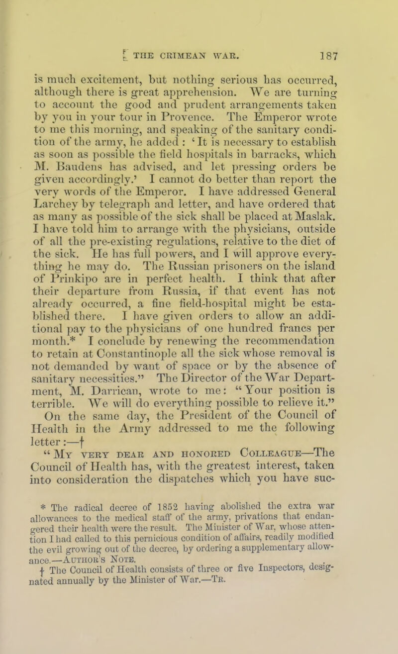 is much excitement, but nothing serious has occuvred, although there is great apprehension. We are turning to account the good and prudent arrangements taken by you in your tour in Provence. Tlie Emperor wrote to me this morning, and speaking of the sanitary condi- tion of the army, he added : 'It is necessary to establish as soon as possible the field hospitals in barracks, which M. Baudens has advised, and let pressing orders be given accordingly.' I cannot do better than report the very words of the Emperor. I have addressed General Larchey by telegraph and letter, and have ordered that as many as possible of the sick shall be placed at Maslak. I have told him to arrange with the physicians, outside of all the pre-existing regulations, relative to the diet of the sick. He has full powers, and I will approve every- thing he may do. The Russian prisoners on the island of Prinkipo are in perfect health. I think that after their departure from Russia, if that event has not already occurred, a fine field-hospital might be esta- blished there. I have given orders to allow an addi- tional pay to the physicians of one hundred francs per month.* I conclude by renewing the recommendation to retain at Constantinople all the sick Avhose removal is not demanded by want of space or by the absence of sanitary necessities. The Director of the War Depart- ment, M. Darrican, wrote to me: Your position is terrible. We will do everything possible to relieve it. On the same day, the President of the Council of Health in the Army addressed to me the following letter:—f  My vert dear and honored Colleague—The Council of Health has, with the greatest interest, taken into consideration the dispatches which you have suc- * The radical decree of 1852 having abolished the extra war allowances to the medical staQ' of the army, privations that endan- gered their healtli were the result. The Minister of War, whose atten- tion I had called to this pernicious condition of aflairs, readily modified the evil growing out of the decree, by orderuig a supplementary allow- ance.—Author's Note. f Tlie Council of Health consists of three or five Inspectors, desig- nated annually by the Minister of War.—Tr.