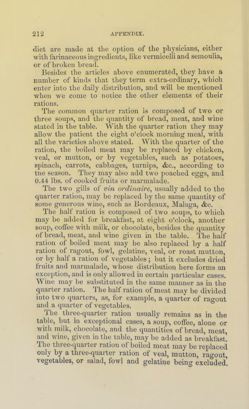 diet are made at tlie option of the physicians, either with farinaceous ingredients, like vermicelli and semoulia, or of broken bread. Besides the articles above eniamerated, they have a number of kinds that they term extra-ordinary, which enter into the daily distribution, and will be mentioned when we come to notice the other elements of their rations. The common quarter ration is comjjosed of two or three soups, and the quantity of bread, meat, and wine stated in the table. With the quai-ter ration they may allow the patient the eight o'clock morning meal, with all the varieties above stated. With the quarter of the ration, the boiled meat may be replaced by chicken, veal, or mutton, or by vegetables, such as potatoes, spinach, carrots, cabbages, turnips, &c., according to tne season. They may also add two poached eggs, and 0.44 lbs. of cooked fruits or marmalade. The two gills of vin ordinaire, usually added to the quarter ration, may be replaced by the same quantity of some generous Avine, such as Bordeaux, Malaga, &c. The half ration is composed of two soups, to which may be added for breakfast, at eight o'clock, another soup, coffee with milk, or chocolate, besides the quantity of bread, meat, and wine given in the table. The half ration of boiled meat may be also replaced by a half ration of ragout, fowl, gelatine, veal, or roast mutton, or by half a ration of vegetables; but it excludes dried fruits and marmalade, whose distribution here forms an exception, and is only allowed in certain particular cases. Wine may be substituted in the same manner as in the quarter ration, 'J^he half ration of meat may be divided into two quarters, as, for example, a quarter of ragout and a quarter of vegetables. The three-quarter ration usually remains as in the table, but in exceptional cases, a soup, colFee, alone or with milk, chocolate, and the quantities of bread, meat, and wine, given in the table, may be added as breaklast. The three-quarter ration of boiled meat may be replaced only by a three-quarter ration of veal, mutton, ragout, vegetables, or salad, fowl and gelatine being excluded.