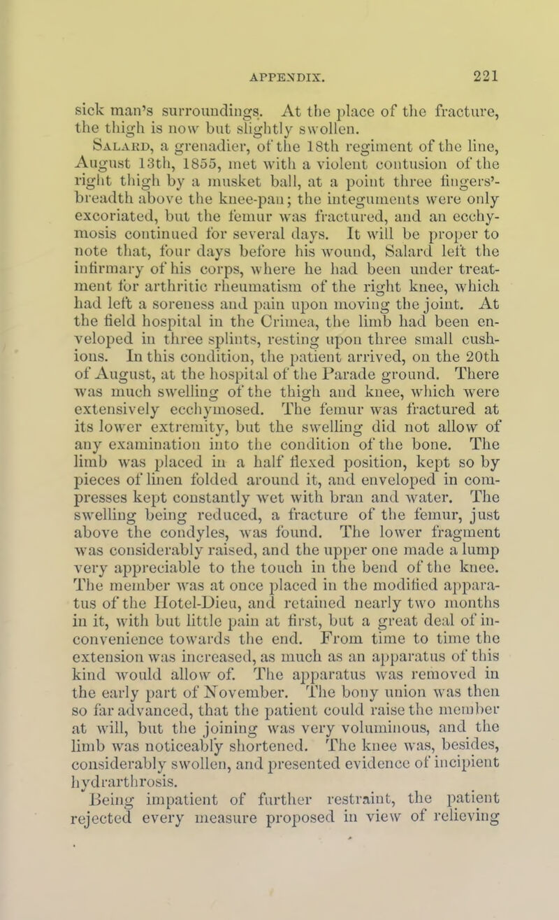 sick man's surroundings. At the place of the fracture, the thigh is now but shghtly swollen. Salaed, a grenadier, of the 18th regiment of the line, August 13th, 1855, met with a violent contusion of the right thigh by a musket ball, at a point three lingers'- breadth above the knee-pan; the uitegunients were only excoriated, but the femur was fractured, and an ecchy- mosis continued for several days. It will be proper to note that, four days before his wound, Salard left the intirmary of his corps, where he had been under treat- ment lor arthritic rheumatism of the right knee, which had left a soreness and pain upon moving the joint. At the lield hospital in the Crimea, the limb had been en- veloped in three splints, resting upon three small cush- ions. In this condition, the patient arrived, on the 20th of August, at the hospital of the Parade ground. There was much swelling of the thigh and knee, which were extensively ecchymosed. The femur was fractured at its lower extremity, but the swelling did not allow of any examination into the condition of the bone. The limb was placed in a half flexed position, kept so by pieces of linen folded around it, and enveloped in com- presses kept constantly wet with bran and water. The swelling being reduced, a fracture of the femur, just above the condyles, was Ibund. The lower fragment was considerably raised, and the upper one made a lump very appreciable to the touch in the bend of the knee. The member was at once placed in the moditied appara- tus of the Hotel-Dieu, and retained nearly two months in it, with but little pain at first, but a great deal of in- convenience towards the end. From time to time the extension was increased, as much as an apparatus of this kind would allow of. The apparatus was removed in the early part of November. The bony union was then so far advanced, that the patient could raise the member at will, but the joining was very voluminous, and the limb was noticeably shortened. The knee was, besides, considerably swollen, and presented evidence of incipient hydrarthrosis. ^Jieing impatient of further restraint, the patient rejected every measure proposed in view of relieving