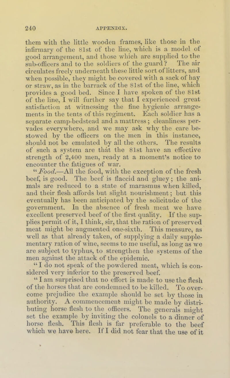 them with the little wooden frames, like those in the infirmary of the 81st of the line, wliich is a model of good arrangement, and those which are supplied to the sub-officers and to the soldiers of the guard ? The air circulates freely underneath these little sort of litters, and when possible, they might be covered with a sack of hay or straw, as in the barrack of the 81st of the line, which provides a good bed. Since I have spoken of the 81st of the line, I will further say that I experienced great satisfaction at witnessing the fine hygienic arrange- ments in the tents of this regiment. Each soldier lias a separate camp-bedstead and a mattress ; cleanliness pei'- vades everywhere, and we may ask why the care be- stowed by the ofticers on the men in this instance, should not be emulated by all the others. The results of such a system are that the 81st have an effective strength of 2,400 men, ready at a moment's notice to encounter the f itigues of war. '■'■Food.—All the food, with the exception of the fresh beef, is good. The beef is flaccid and gluey; the ani- mals are reduced to a state of marasmus when killed, and their flesh aftbrds but slight nourishment; but this eventually has been anticipated by the solicitude of the govermnent. In the absence of fresh meat we have excellent preserved beef of the first quality. If the sup- plies permit of it, I think, sir, that the ration of presei'ved meat might be augmented one-sixth. This measure, as well as that already taken, of supplying a daily supple- mentary ration of wine, seems to me useful, as long as we are subject to typhus, to strengthen the systems of the men against the attack of the epidemic. I do not speak of the powdered meat, which is con- sidered very inferior to the preserved beef. I am surprised that no effort is made to use the flesh of the horses that are condemned to be killed. To over- come prejudice the examjale should be set by those in authority. A commencement might be made by distri- buting horse flesh to the officers. The generals mio-ht set the example by inviting the colonels to a dinner of horse flesh. This flesh is for preferable to the beef which we have here. If I did not fear that the use of it »