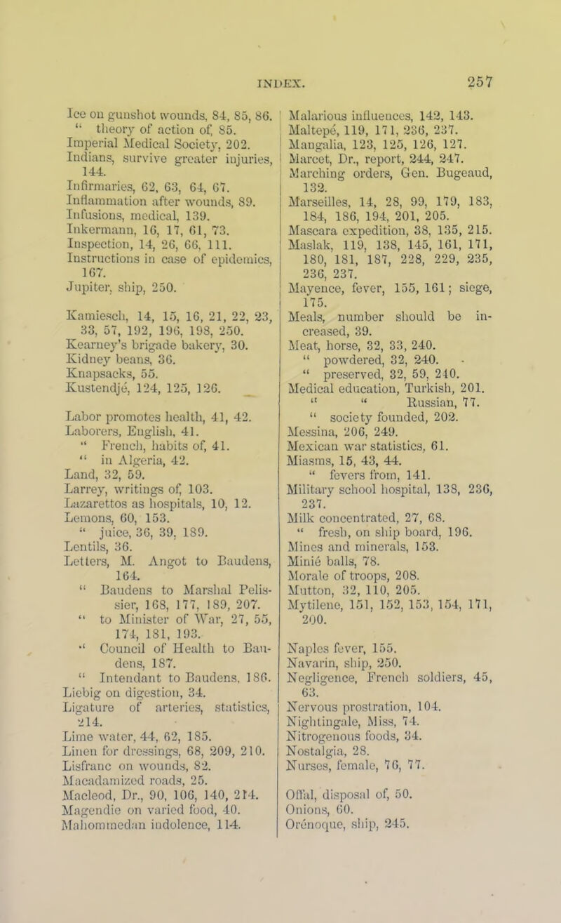 Ice on gunshot wounds, 84, 85, 86. '• tlieoiy of action of, 85. Imperial Medical Society, 202. Indians, survive greater iujuries, 144. Iiifirmarie.s, 62, 6.3, 64, 67. Infianimation after wounds, 89. Infusions, medical, 139. Inkermann, IG, 17, 61, 73. Inspection, 14, 26, 66, 111. Instructions in case of epidemics, 167. Jupiter, ship, 250. Kamiescli, 14, W, 16, 21, 22, 23, 33, 57, 192, 196, 198, 250. Kearney's brigade bakery, 30. Kidney beans, 36. Knapsacks, 55. Kustendje, 124, 12.5, 126. Labor promotes iiealtli, 41, 42. Laborers, Englisli, 41.  French, liabits of, 41.  in Algeria, 42. Land, 32, 59. Larrey, writings of, 103. Lazarettos as liospilals, 10, 12. Lemons, 60, 153.  juice, 36, 39, 189. Lentils, 36. Letters, M. Angot to Baudens, 164.  Baudens to Marshal Pelis- sier, 168, 177, 189, 207.  to Minister of War, 27, 55, 174, 181, 193. '' Council of Health to Bau- dens, 187.  Intendant to Baudens. 180. Liebig on digestion, 34. Ligature of arteries, statistics, 214. Lime water, 44, 62, 185. Linen for dressings, 68, 209, 210. Lisfranc on wounds, 82. Macadamized roads, 25. Macleod, Dr., 90, 106, 140, 214. Magendie on varied food, 40. Maliommodan indolence, 114. Malarious influences, 142, 143. Maltcpe, 119, 171, 236, 237. i Maugalia, 123, 125, 126, 127. i Marcet, Dr., report, 244, 247. j Marching orders, Gen. Bugeaud, 132. Marseilles, 14, 28, 99, 179, 183, 184, 186, 194, 201. 205. Mascara expedition, 38, 135, 215. Maslak, 119, 138, 145, 161, 171, 180, 181, 187, 228, 229, 235, 236, 237. Mavence, fever, 155,161; siege, 175. Meals, number should be in- creased, 39. Meat, honse, 32, 33, 240.  powdered, 32, 240.  preserved, 32, 59, 210. Medical education, Turkisli, 201.   llussian, 77.  society founded, 202. Messina, 200, 249. Mexican war statistics. 61. Miasms, 15, 43, 44.  fevers from, 141. Military school hospital, 138, 236, 237. Milk concentrated, 27, 68.  fresh, on siiip board, 196. Minos and minerals, 153. Minic balls, 78. Morale of troops, 208. Mutton, 32, 110, 205. Mvtilene, 151, 152, 153, 154, 171, '2u0. Naples fever, 155. Navarin, sliip, 250. Negligence, French soldiers, 45, 63. Nervous prostration, 104. Nightingale, Miss, 74. Nitrogenous foods, 34. Nostalgia, 28. Nurses, female, 76, 77. OnUl, di-sposal of, 50. Onions, 60. Oreno(iue, ship, 245.