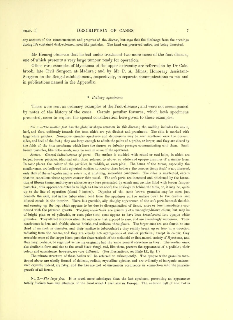 any account of the commencement and progress of the disease, but says that the discharge from the openings during life contained dark-coloured, seed-like particles. The hand was preserved entire, not being dissected. Mr Hemraj observes that lie had under treatment two more cases of the foot disease, one of which presents a very large tumour ready for operation. Other rare examples of Mycetoma of the upper extremity are referred to by Dr Cole- brook, late Civil Surgeon at Madura; and by Mr P. A. Minas, Honorary Assistant- Surgeon on the Bengal establishment, respectively, in separate communications to me and in publications named in the Appendix. < * Bellary specimens These were sent as ordinary examples of the Foot-disease; and were not accompanied by notes of the history of the cases. Certain peculiar features, which both specimens presented, seem to require the special consideration here given to these examples. No. 1.—The smaller foot has the globular shape common in this disease; the swelling includes the ankle, heel, and foot, uniformly towards the toes, which are yet distinct and prominent. The skin is marked with large white patches. Numerous circular apertures and depressions may be seen scattered over the dorsum, sides, and heel of the foot; they are large enough to admit the point of a probe, or larger, and they are closed by the folds of the thin membrane which lines the sinuses or tubular passages communicating with them. Small brown particles, like little seeds, may be seen in some of the apertures. Section.—General indistinctness of parts. The surface is studded with rounder oval holes, in which are lodged brown particles, identical with those referred to above, or white and opaque granules of a similar form. In some places the colour of the particles is reddish, or even pink. The bones of the tarsus, especially the smaller ones, are hollowed into spherical cavities to receive these bodies ; the osseous tissue itself is not diseased, only that of the astragalus and os calcis is, if anything, somewhat condensed. The tibia is unaffected, except that its cancellous tissue appears coarser than usual. The soft parts are increased and thickened by the forma- tion of fibrous tissue, and tliey are almost everywhere permeated by canals and cavities filled with brown f ungua- particles ; this appearance extends as high as 4 inclies above the ankle-joint behind the tibia, or, it may be, quite up to the line of operation (about 5 inches). Deposits of the same brown granules may be seen just beneath the skin, and in the tubes which lead from the apertures on the surface down to the cavities and dilated canals in the interior. There is a greenish, oily, sloughy appearance of the soft parts beneath the skin and running up the leg, which appears to be due to disorganization of tissue, more or less immediately con- nected with the parasitic growth. The fungus-particles are generally of a mahogany-brown colour, but may be of bright pink or of yellowish, or even paler tint; some appear to have been transformed into opaque white granules. They attract attention when the section is first exposed to view, and are exceedingly numerous. Their consistence is firm and friable, almost brittle, and uniform throughout. The larger ones are one fourth to one third of an inch in diameter, and their surface is tuberculated; they readily break up or tear in a direction radiating from the centre, and they are clearly not aggregations of smaller particles ; except in colour, they resemble some of the larger black particles characteristic of the melanoid or first-named variety of Mycetoma, and they may, perhaps, be regarded as having originally had the same general structure as they. The smaller ones, also similar in form and size to the small black fungi, and, like them, present the appearance of a pedicle ; their colour and consistence, however, are very difierent. (For illustrations, see Plate IX, fig. 7.) The minute structure of these bodies will be referred to subsequently. The opaque white granules men- tioned above are wholly formed of delicate, radiate, crystalline spiculae, and are evidently of inorganic nature; such crystals, indeed, are fatty, and the like are not of uncommon occurrence in connection with the parasitic growth of all forms. No. 2.—The large foot. It is much more misshapen than the last specimen, presenting an appearance totally distinct from any afiection of the kind which I ever saw in Europe. The anterior half of the foot is