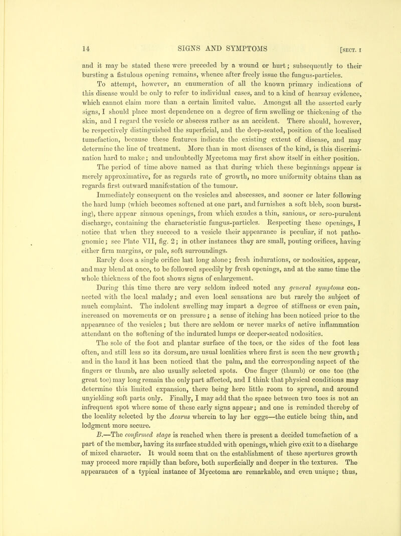 SIGNS AND SYMPTOMS and it may be stated these were preceded by a wound or hurt; subsequently to their bursting a fistulous opening remains, whence after freely issue the fungus-particles. To attempt, however, an enumeration of all the known primary indications of this disease would be only to refer to individual cases, and to a kind of hearsay evidence, which cannot claim more than a certain limited value. Amongst all the asserted early signs, I should place most dependence on a degree of firm swelling or thickening of the skin, and I regard the vesicle or abscess rather as an accident. There should, however, be respectively distinguished the superficial, and the deep-seated, position of the localised tumefaction, because these features indicate the existing extent of disease, and may determine the line of treatment. More than in most diseases of the kind, is this discrimi- nation hard to make; and undoubtedly Mycetoma may first show itself in either position. The period of time above named as that during which these beginnings appear is merely approximative, for as regards rate of growth, no more uniformity obtains than as regards first outward manifestation of the tumour. Immediately consequent on the vesicles and abscesses, and sooner or later following the hard lump (which becomes softened at one part, and furnishes a soft bleb, soon burst- ing), there appear sinuous openings, from which exudes a thin, sanious, or sero-purulent discharge, containing the characteristic fungus-particles. Respecting these openings, I notice that when they succeed to a vesicle their appearance is peculiar, if not patho- gnomic ; see Plate YII, fig. 2; in other instances they are small, pouting orifices, having either firm margins, or pale, soft surroundings. Rarely does a single orifice last long alone; fresh indurations, or nodosities, appear, and may blend at once, to be followed speedily by fresh openings, and at the same time the whole thickness of the foot shows signs of enlargement. During this time there are very seldom indeed noted any general symptoms con- nected with the local malady; and even local sensations are but rarely the subject of much complaint. The indolent swelling may impart a degree of stiffness or even pain, increased on movements or on pressure ; a sense of itching has been noticed prior to the appearance of the vesicles; but there are seldom or never marks of active inflammation attendant on the softening of the indurated lumps or deeper-seated nodosities. The sole of the foot and plantar surface of the toes, or the sides of the foot less often, and still less so its dorsum, are usual localities where first is seen the new growth; and in the hand it has been noticed that the palm, and the corresponding aspect of the fingers or thumb, are also usually selected spots. One finger (thumb) or one toe (the great toe) may long remain the only part affected, and I think that physical conditions may determine this limited expansion, there being here little room to spread, and around unyielding soft parts only. Finally, I may add that the space between two toes is not an infrequent spot where some of these early signs appear; and one is reminded thereby of the locality selected by the Acarus wherein to lay her eggs—the cuticle being thin, and lodgment more secure. B.—The confirmed stage is reached when there is present a decided tumefaction of a part of the member, having its surface studded with openings, which give exit to a discharge of mixed character. It would seem that on the establishment of these apertures growth may proceed more rapidly than before, both superficially and deeper in the textures. The appearances of a typical instance of Mycetoma are remarkable, and even unique; thus^