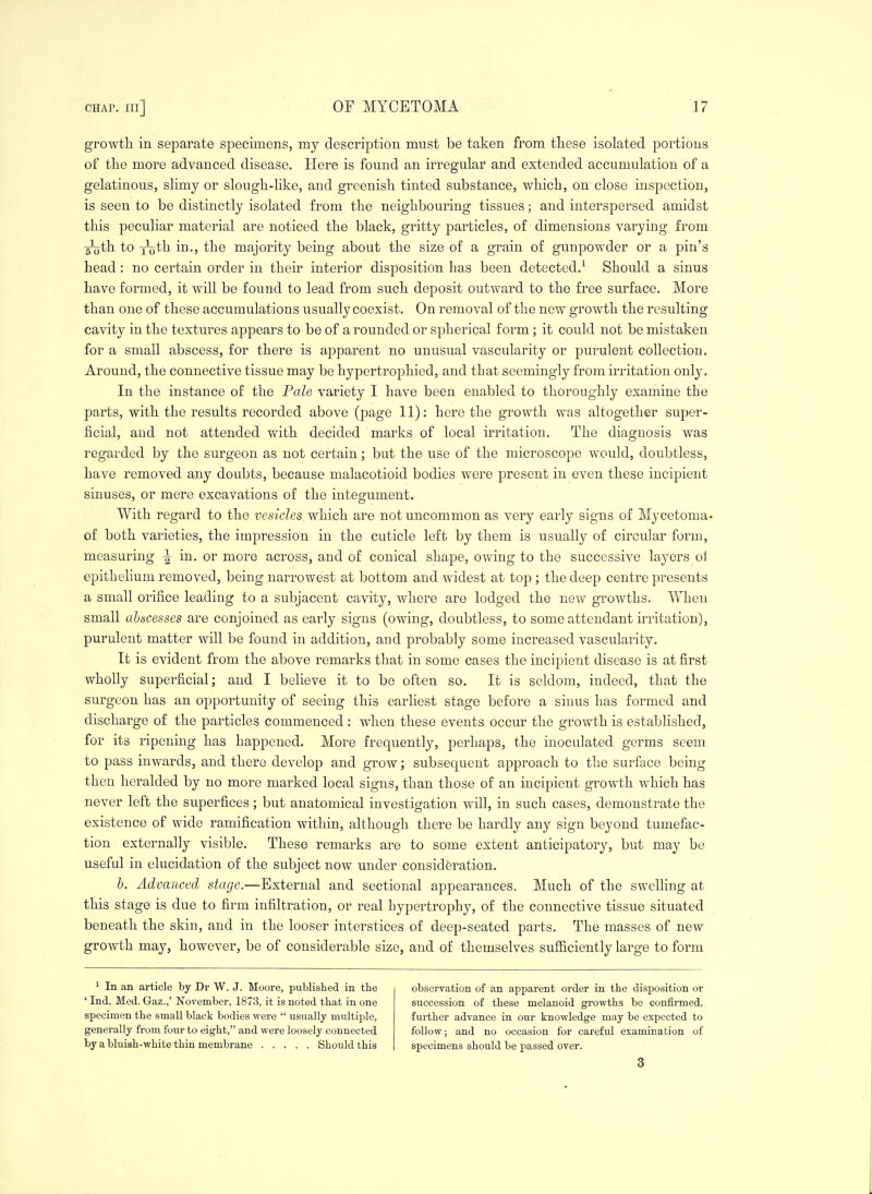 growth in separate specimens, my description must be taken from these isolated portions of the more advanced disease. Here is found an irregular and extended accumulation of a gelatinous, slimy or slough-like, and greenish tinted substance, which, on close inspection, is seen to be distinctly isolated from the neighbouring tissues; and interspersed amidst this peculiar material are noticed the black, gritty particles, of dimensions varying from -^th to Yo^^ the majority being about the size of a grain of gunpowder or a pin's head: no certain order in their interior disposition has been detected.^ Should a sinus have formed, it will be found to lead from such deposit outward to the free surface. More than one of these accumulations usually coexist. On removal of the new growth the resulting cavity in the textures appears to be of a rounded or spherical form; it could not be mistaken for a small abscess, for there is apparent no unusual vascularity or purulent collection. Around, the connective tissue may be hypertrophied, and that seemingly from irritation only. In the instance of the Pale variety I have been enabled to thoroughly examine the parts, with the results recorded above (page 11): here the growth was altogether super- ficial, and not attended with decided marks of local irritation. The diagnosis was regarded by the surgeon as not certain; but the use of the microscope would, doubtless, have removed any doubts, because malacotioid bodies were present in even these incipient sinuses, or mere excavations of the integument. With regard to the vesicles which are not uncommon as very early signs of Mycetoma- of both varieties, the impression in the cuticle left by them is usually of circular form, measuring ^ in. or more across, and of conical shape, owing to the successive layers ol epithelium removed, being narrowest at bottom and widest at top ; the deep centre presents a small orifice leading to a subjacent cavity, where are lodged the new growths. When small ahfscesses are conjoined as early signs (owing, doubtless, to some attendant irritation), purulent matter will be found in addition, and probably some increased vascularity. It is evident from the above remarks that in some cases the incipient disease is at first wholly superficial; and I believe it to be often so. It is seldom, indeed, that the surgeon has an opportunity of seeing this earliest stage before a sinus has formed and discharge of the particles commenced : when these events occur the growth is established, for its ripening has happened. More frequently, perhaps, the inoculated germs seem to pass inwards, and there develop and grow; subsequent approach to the surface being then heralded by no more marked local signs, than those of an incipient growth which has never left the superfices; but anatomical investigation will, in such cases, demonstrate the existence of wide ramification within, although there be hardly any sign beyond tumefac- tion externally visible. These remarks are to some extent anticipatory, but may be useful in elucidation of the subject now under consideration. b. Advanced stage.—External and sectional appearances. Much of the swelling at this stage is due to firm infiltration, or real hypertrophy, of the connective tissue situated beneath the skin, and in the looser interstices of deep-seated parts. The masses of new growth may, however, be of considerable size, and of themselves sufiiciently large to form * In an article by Dr W. J. Moore, published in the ' Ind. Med. Gaz.,' November, 1873, it is noted that in one specimen the small black bodies were  nsually multiple, generally from four to eight, and were loosely connected by a bluish-white thin membrane Should this observation of an apparent order in the disposition or succession of these melanoid growths be confirmed, further advance in our knowledge may be expected to follow; and no occasion for careful examination of specimens should be passed over. 3