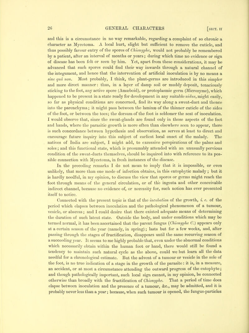 and this is a circumstance in no way remarkable, regarding a complaint of so chronic a character as Mycetoma. A local hurt, shght but sufficient to remove the cuticle, and thus possibly favour entry of the spores of Ghiony;phe, would not probably be remembered by a patient, after an interval of months or years; during which time no evidence or sign of disease has been felt or seen by him. Yet, apart from these considerations, it may be advanced that such spores could find their way inwards through a natural channel of the integument, and hence that the intervention of artificial inoculation is by no means a sine qua non. Most probably, I think, the plant-germs are introduced in this simpler and more direct manner: thus, in a layer of damp soil or muddy deposit, tenaciously sticking to the feet, any active spore (Amoeboid), or protoplasmic germ (Microzyme), which happened to be present in a state ready for development in any suitable mentis, might easily, so far as physical conditions are concerned, find its way along a sweat-duct and thence into the parenchyma; it might pass between the laminse of the thinner cuticle of the sides of the foot, or between the toes; the dorsum of the foot is seldomer the seat of inoculation. I would observe that, since the sweat-glands are found only in those aspects of the feet and hands, where the parasitic growth is more often than elsewhere seen to appear, there is such concordance between hypothesis and observation, as serves at least to direct and encourage future inquiry into this subject of earliest local onset of the malady. The natives of India are subject, I might add, to excessive perspirations of the palms and soles; and this functional state, which is presumably attended with an unusually pervious condition of the sweat-ducts themselves, should be inquired into with reference to its pos- sible connection with Mycetoma, in fresh instances of the disease. In the preceding remarks I do not mean to imply that it is impossible, or even unlikely, that more than one mode of infection obtains, in this entophytic malady; but it is hardly needful, in my opinion, to discuss the view that spores or germs might reach the foot through means of the general circulation, or of the ingesta and other conceivable indirect channel, because no evidence of, or necessity for, such notion has ever presented itself to notice. Connected with the present topic is that of the incubation of the growth, i. e. of the period which elapses between inoculation and the pathological phenomenon of a tumour, vesicle, or abscess; and I could desire that there existed adequate means of determining the duration of such latent state. Outside the body, and under conditions which may be termed normal, it has been ascertained that the parent fungus {Ghionyphe C.) appears only at a certain season of the year (namely, in spring); lasts but for a few weeks, and, after passing through the stages of fructification, disappears until the same recurring season of a succeeding year. It seems to me highly probable that, even under the abnormal conditions which necessarily obtain within the human foot or hand, there would still be found a tendency to maintain such natural cycle as the above, could we but learn all the data needful for a chronological estimate. But the advent of a tumour or vesicle in the sole of the foot, is no true indication of a stage in the growth of the parasite: it is, in a measure, an accident, or at most a circumstance attending the outward progress of the entophyte; and though pathologically important, such local sign cannot, in my opinion, be connected otherwise than broadly with the fructification of Ghionyphe. That a period of time does elapse between inoculation and the presence of a tumour, &c., may be admitted, and it is probably never less than a year; because, when such tumour is opened, the fungus-particles