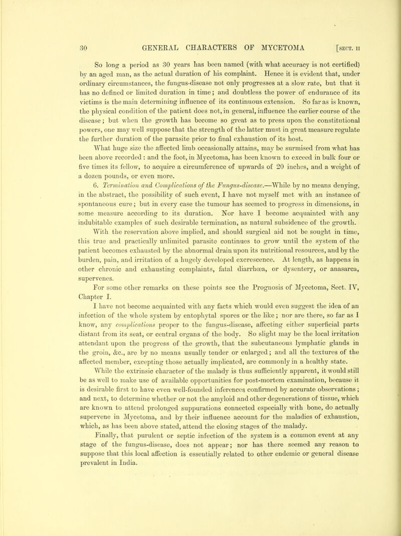 So long a period as 30 years lias been named (with wliat accuracy is not certified) by an aged man, as the actual duration of his complaint. Hence it is evident that, under ordinary circumstances, the fungus-disease not only progresses at a slow rate, but that it has no defined or limited duration in time; and doubtless the power of endurance of its victims is the main determining influence of its continuous extension. So far as is known, the physical condition of the patient does not, in general, influence the earlier course of the disease; but when the growth has become so great as to press upon the constitutional powers, one may well suppose that the strength of the latter must in great measure regulate the further duration of the parasite prior to final exhaustion of its host. What huge size the affected limb occasionally attains, may be surmised from what has been above recorded : and the foot, in Mycetoma, has been known to exceed in bulk four or five times its fellow, to acquire a circumference of upwards of 20 inches, and a weight of a dozen pounds, or even more. 6. Termination and Complications of the Fungus-disease.—While by no means denying^ in the abstract, the possibility of such event, I have not myself met with an instance of spontaneous cure; but in every case the tumour has seemed to progress in dimensions, in some measure according to its duration. Nor have I become acquainted with any indubitable examples of such desirable termination, as natural subsidence of the growth. With the reservation above implied, and should surgical aid not be sought in time, this true and practically unlimited parasite continues to grow until the system of the patient becomes exhausted by the abnormal drain upon its nutritional resources, and by the burden, pain, and irritation of a hugely developed excrescence. At length, as happens in other chronic and exhausting complaints, fatal diarrhoea, or dysentery, or anasarca, supervenes. For some other remarks on these points see the Prognosis of Mycetoma, Sect. TV, Chapter I. I have not become acquainted with any facts which would even suggest the idea of an infection of the whole system by entophytal spores or the like; nor are there, so far as I know, any complications proper to the fungus-disease, affecting either superficial parts distant from its seat, or central organs of the body. So slight may be the local irritation attendant upon the progress of the growth, that the subcutaneous lymphatic glands in the groin, &c., are by no means usually tender or enlarged; and all the textures of the affected member, excepting those actually implicated, are commonly in a healthy state. While the extrinsic character of the malady is thus sufficiently apparent, it would still be as well to make use of available opportunities for post-mortem examination, because it is desirable first to have even well-founded inferences confirmed by accurate observations; and next, to determine whether or not the amyloid and other degenerations of tissue, which are known to attend prolonged suppurations connected especially with bone, do actually supervene in Mycetoma, and by their influence account for the maladies of exhaustion, which, as has been above stated, attend the closing stages of the malady. Finally, that purulent or septic infection of the system is a common event at any stage of the fungus-disease, does not appear; nor has there seemed any reason to suppose that this local affection is essentially related to other endemic or general disease prevalent in India.