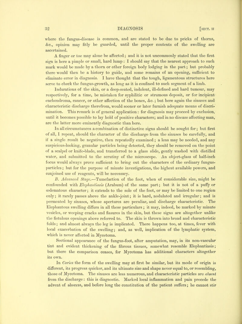 where the fungus-disease is common, and are stated to be due to pricks o£ thorns, &c., opinion maj fitly be guarded, until the proper contents of the swelling are ascertained. A finger or toe may alone be affected; and it is not uncommonly stated that the first sign is here a pimple or small, hard lump : I should say that the nearest approach to such mark would be made by a thorn or other foreign body lodging in the part; but probably there would then be a history to guide, and some remains of an opening, sufficient to eliminate error in diagnosis. I have thought that the tough, ligamentous structures here serve to check the fungus-growth, as long as it is confined to such segment of a limb. Indurations of the skin, or a deep-seated, indolent, ill-defined and hard tumour, may respectively, for a time, be mistaken for syphilitic or strumous deposit, or for incipient enchondroma, cancer, or other affection of the bones, &c.; but here again the sinuses and characteristic discharge therefrom, would sooner or later furnish adequate means of discri- mination. This remark is of general application : for diagnosis may proceed by exclusion, until it becomes possible to lay hold of positive characters; and in no disease affecting man, are the latter more eminently diagnostic than here. In all circumstances a combination of distinctive signs should be sought for; but first of all, I repeat, should the character of the discharge from the sinuses be carefully, and if a single result be negative, then repeatedly examined; a lens may be needed, and any suspicious-looking, granular particles being detected, they should be removed on the point of a scalpel or knife-blade, and transferred to a glass slide, gently washed with distilled water, and submitted to the scrutiny of the microscope. An object-glass of half-inch focus would always prove sufficient to bring out the characters of the ordinary fungus- particles ; but for the purpose of minute investigations, the highest available powers, and conjoined use of reagents, will be necessary. B. Advanced Stage.—Tumefaction of the foot, when of considerable size, might be confounded with Elephantiasis (Arabum) of the same part; but it is not of a puffy or oedematous character; it extends to the sole of the foot, or may be limited to one region only; it rarely passes above the ankle-joint; it is hard, nodulated and irregular; and is permeated by sinuses, whose apertures are peculiar, and discharge characteristic. The Elephantous swelling differs in all these particulars ; it may, indeed, be marked by minute vesicles, or weeping cracks and fissures in the skin, but these signs are altogether unhke the fistulous openings above referred to. The skin is thrown into broad and characteristic folds; and almost always the leg is implicated. There happens too, at times, fever with local exacerbation of the swelling; and, as well, implication of the lymphatic system, which is never affected in Mycetoma. ■ Sectional appearance of the fungus-foot, after amputation, may, in its non-vascular tint and evident thickening of the fibrous tissues, somewhat resemble Elephantiasis; but there the comparison ceases, for Mycetoma has additional characters altogether its own. In Caries the form of the swelling may at first be similar, but its mode of origin is different, its progress quicker, and its ultimate size and shape never equal to, or resembling, those of Mycetoma. The sinuses are less numerous, and characteristic particles are absent from the discharge : this is diagnostic. Marked local inflammation and pain precede the advent of abscess, and before long the constitution of the patient suff'ers; he cannot stir
