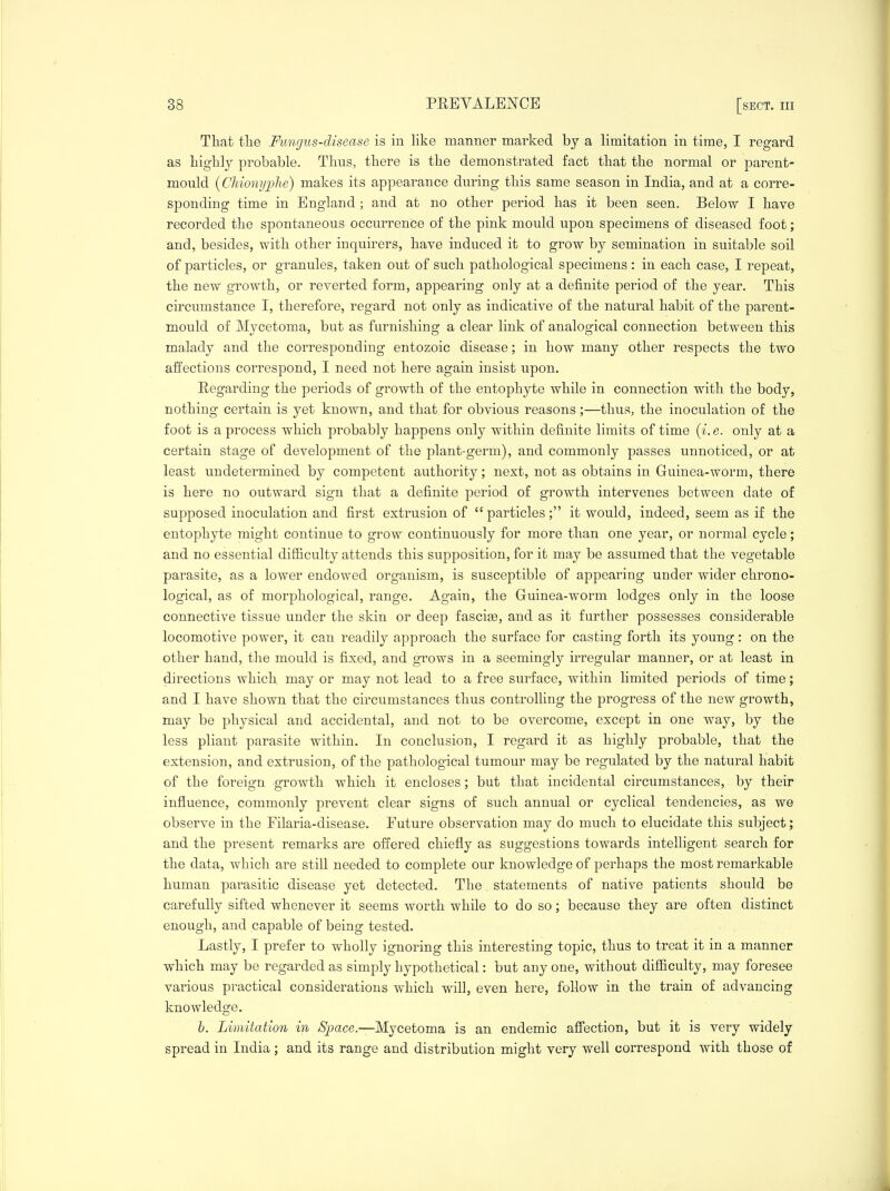 That the Fungus-disease is in hke maimer marked by a limitation in time, I regard as highly probable. Thus, there is the demonstrated fact that the normal or parent- mould {Chiony;phe) makes its appearance during this same season in India, and at a corre- sponding time in England ; and at no other period has it been seen. Below I have recorded the spontaneous occurrence of the pink mould upon specimens of diseased foot; and, besides, with other inquirers, have induced it to grow by semination in suitable soil of particles, or granules, taken out of such pathological specimens : in each case, I repeat, the new growth, or reverted form, appearing only at a definite period of the year. This circumstance I, therefore, regard not only as indicative of the natural habit of the parent- mould of Mycetoma, but as furnishing a clear link of analogical connection between this malady and the corresponding entozoic disease; in how many other respects the two affections correspond, I need not here again insist upon. Regarding the periods of growth of the entophyte while in connection with the body, nothing certain is yet known, and that for obvious reasons;—thus, the inoculation of the foot is a process which probably happens only within definite limits of time (i.e. only at a certain stage of development of the plant-germ), and commonly passes unnoticed, or at least undetermined by competent authority; next, not as obtains in. Guinea-worm, there is here no outward sign that a definite period of growth intervenes between date of supposed inoculation and first extrusion of particles; it would, indeed, seem as if the entophyte might continue to grow continuously for more than one year, or normal cycle; and no essential difficulty attends this supposition, for it may be assumed that the vegetable parasite, as a lower endowed organism, is susceptible of appearing under wider chrono- logical, as of morphological, range. Again, the Guinea-worm lodges only in the loose connective tissue under the skin or deep fascijB, and as it further possesses considerable locomotive power, it can readily approach the surface for casting forth its young: on the other hand, the mould is fixed, and grows in a seemingly irregular manner, or at least in directions which may or may not lead to a free surface, within limited periods of time; and I have shown that the circumstances thus controlling the progress of the new growth, may be physical and accidental, and not to be overcome, except in one way, by the less pliant parasite within. In conclusion, I regard it as highly probable, that the extension, and extrusion, of the pathological tumour may be regulated by the natural Habit of the foreign growth which it encloses; but that incidental circumstances, by their influence, commonly prevent clear signs of such annual or cyclical tendencies, as we observe in the Filaria-disease. Future observation may do much to elucidate this subject; and the present remarks are offered chiefly as suggestions towards intelligent search for the data, which are still needed to complete our knowledge of perhaps the most remarkable human parasitic disease yet detected. The, statements of native patients should be carefully sifted whenever it seems worth while to do so; because they are often distinct enough, and capable of being tested. Lastly, I prefer to wholly ignoring this interesting topic, thus to treat it in a manner which may be regarded as simply hypothetical: but any one, without difficulty, may foresee various practical considerations which will, even here, follow in the train of advancing knowledge. b. Limitation in ^S^^ace.—Mycetoma is an endemic affection, but it is very widely spread in India ; and its range and distribution might very well correspond with those of