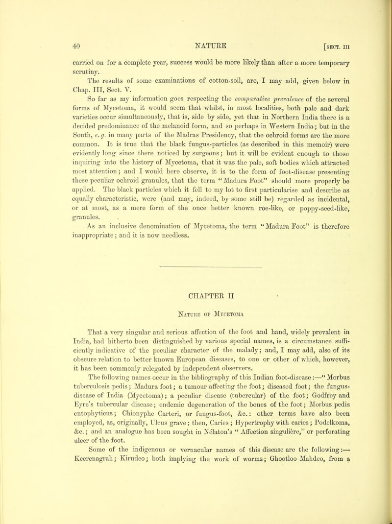 carried on for a complete year, success would be more likely than after a more temporary scrutiny. The results of some examinations of cotton-soil, are, I may add, given below in Chap. Ill, Sect. V. So far as my information goes respecting the comparative prevalence of the several forms of Mycetoma, it would seem that whilst, in most localities, both pale and dark varieties occur simultaneously, that is, side by side, yet that in Northern India there is a decided predominance of the melanoid form, and so perhaps in Western India; but in the South, e.g. in many parts of the Madras Presidency, that the ochroid forms are the more common. It is true that the black fungus-particles (as described in this memoir) were evidently long since there noticed by surgeons; but it will be evident enough to those inqu.iring into the history of Mycetoma, that it was the pale, soft bodies which attracted most attention; and I would here observe, it is to the form of foot-disease presenting these pecuhar ochroid granules, that the term  Madura Foot should more properly be applied. The black particles which it fell to my lot to first particularise and describe as equally characteristic, were (and may, indeed, by some still be) regarded as incidental, or at most, as a mere form of the once better known roe-like, or poppy-seed-like, granules. As an inclusive denomination of Mycetoma, the term  Madura Foot is therefore inappropriate; and it is now needless, ' CHAPTER II Nature of Mycetoma That a very singular and serious affection of the foot and hand, widely prevalent in India, had hitherto been distinguished by various special names, is a circumstance suffi- ciently indicative of the peculiar character of the malady; and, I may add, also of its obscure relation to better known European diseases, to one or other of which, however, it has been commonly relegated by independent observers. The following names occur in the bibliography of this Indian foot-disease :— Morbus tuberculosis pedis; Madura foot; a tumour affecting the foot; diseased foot; the fungus- disease of India (Mycetoma); a peculiar disease (tubercular) of the foot; Godfrey and Eyre's tubercular disease; endemic degeneration of the bones of the foot; Morbus pedis entophyticus; Chionyphe Carteri, or fungus-foot, &c.: other terms have also been employed, as, originally. Ulcus grave; then, Caries; Hypertrophy with caries; Podelkoma, &c.; and an analogue has been sought in Nelaton's  Affection singuliere, or perforating ulcer of the foot. ^ Some of the indigenous or vernacular names of this disease are the following:— Keerenagrah; Kirudeo; both implying the work of worms; Ghootloo Mahdeo, from a