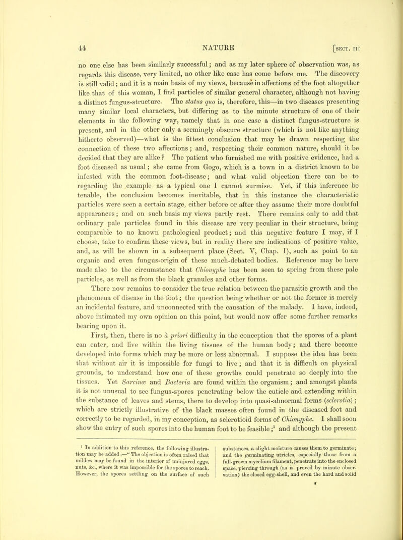 no one else lias been similarly successful; and as my later sphere of observation was, as regards this disease, very Hmited, no other like case has come before me. The discovery is still valid; and it is a main basis of my views, because in aflfections of the foot altogether like that of this woman, I find particles of similar general character, although not having a distinct fungus-structure. The status quo is, therefore, this—in two diseases presenting many similar local characters, but difiering as to the minute structure of one of their elements in the following way, namely that in one case a distinct fungus-structure is present, and in the other only a seemingly obscure structure (which is not hke anything hitherto observed)—what is the fittest conclusion that may be drawn respecting the connection of these two affections; and, respecting their common nature, should it be decided that they are alike ? The patient who furnished me with positive evidence, had a foot diseased as usual; she came from Gogo, which is a town in a district known to be infested with the common foot-disease; and what valid objection there can be to regarding the example as a typical one I cannot surmise. Yet, if this inference be tenable, the conclusion becomes inevitable, that in this instance the characteristic particles were seen a certain stage, either before or after they assume their more doubtful appearances; and on such basis my views partly rest. There remains only to add that ordinary pale particles found in this disease are very peculiar in their structure, being comparable to no known pathological product; and this negative feature I may, if I choose, take to confirm these views, but in reality there are indications of positive value, and, as will be shown in a subsequent place (Sect. V, Chap. I), such as point to an organic and even fungus-origin of these much-debated bodies. Reference may be here made also to the circumstance that Chionyphe has been seen to spring from these pale particles, as well as from the black granules and other forms. There now remains to consider the true relation between the parasitic growth and the phenomena of disease in the foot; the question being whether or not the former is merely an incidental feature, and unconnected with the causation of the malady. I have, indeed, above intimated my own opinion on this point, but would now offer some further remarks bearing upon it. First, then, there is no a priori difficulty in the conception that the spores of a plant can enter, and live within the Hving tissues of the human body; and there become developed into forms which may be more or less abnormal. I suppose the idea has been that without air it is impossible for fungi to live; and that it is difficult on physical grounds, to understand how one of these growths could penetrate so deeply into the tissues. Yet Sarcince and Bacteria are found within the organism; and amongst plants it is not unusual to see fungus-spores penetrating below the cuticle and extending within the substance of leaves and stems, there to develop into quasi-abnormal forms {sderotia); which are strictly illustrative of the black masses often found in the diseased foot and correctly to be regarded, in my conception, as sclerotioid forms of Chionyphe. I shall soon show the entry of such spores into the human foot to be feasible ;^ and although the present ' In addition to this reference, the following illustra- tion may be added :— The objection is often raised that mildew may be found in the interior of uninjured eggs, nuts, &c., where it was impossible for the spores to reach. However, the spores settling on the surface of such substances, a slight moisture causes them to germinate; and the germinating utricles, especially those from a full-grown mycelium filament, penetrate into the enclosed space, piercing through (as is proved by minute obser- vation) the closed egg-shell, and even the hard and solid