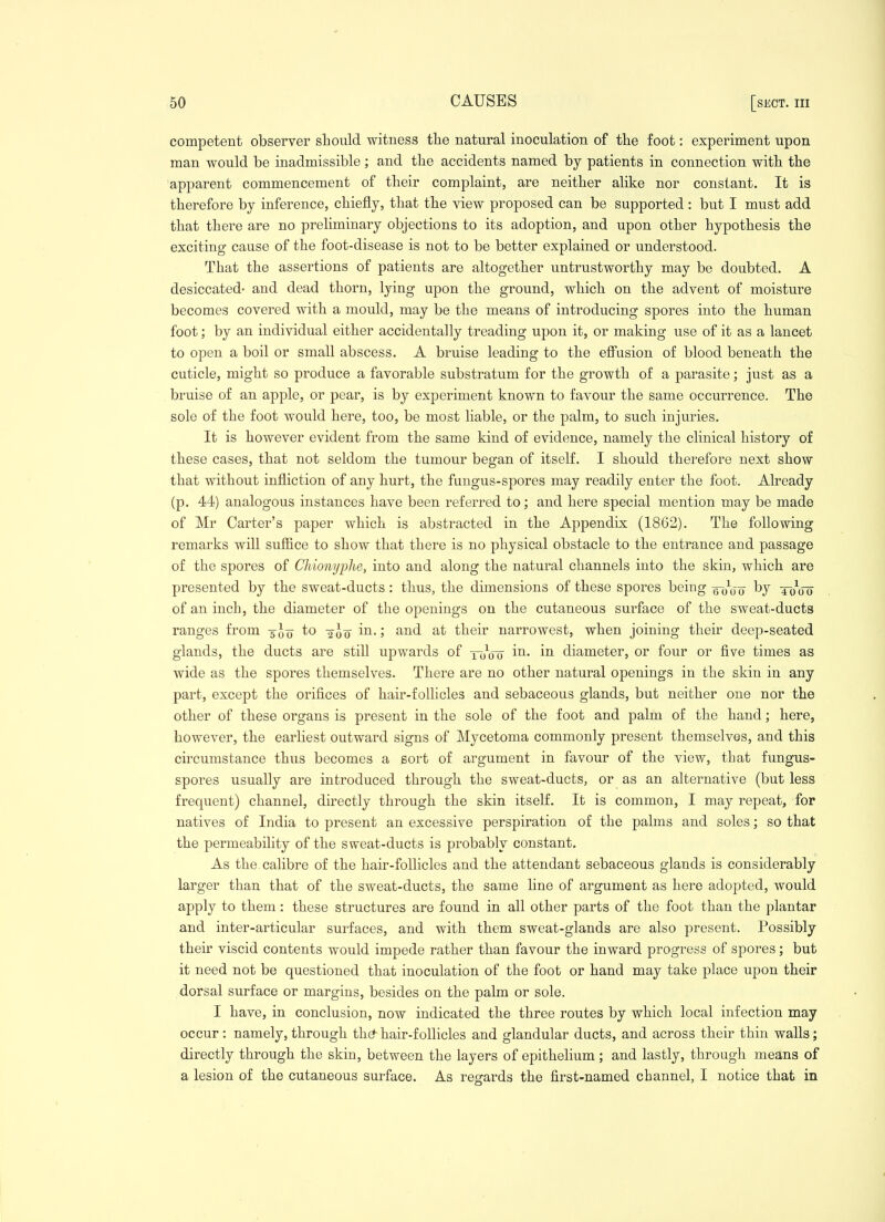 competent observer sbould witness tlie natural inoculation of tlie foot: experiment upon man would be inadmissible; and the accidents named by patients in connection with the apparent commencement of their complaint, are neither alike nor constant. It is therefore by inference, chiefly, that the view proposed can be supported: but I must add that there are no preliminary objections to its adoption, and upon other hypothesis the exciting cause of the foot-disease is not to be better explained or understood. That the assertions of patients are altogether untrustworthy may be doubted. A desiccated- and dead thorn, lying upon the ground, which on the advent of moisture becomes covered with a mould, may be the means of introducing spores into the human foot; by an individual either accidentally treading upon it, or making use of it as a lancet to open a boil or small abscess. A bruise leading to the effusion of blood beneath the cuticle, might so produce a favorable substratum for the growth of a parasite; just as a bruise of an apple, or pear, is by experiment known to favour the same occurrence. The sole of the foot would here, too, be most liable, or the palm, to such injuries. It is however evident from the same kind of evidence, namely the clinical history of these cases, that not seldom the tumour began of itself. I should therefore next show that without infliction of any hurt, the fungus-spores may readily enter the foot. Already (p. 44) analogous instances have been referred to; and here special mention may be made of Mr Carter's paper which is abstracted in the Appendix (1862). The following remarks will suffice to show that there is no physical obstacle to the entrance and passage of the spores of Chionyphe, into and along the natural channels into the skin, which are presented by the sweat-ducts: thus, the dimensions of these spores being qo'oo by tooo of an inch, the diameter of the openings on the cutaneous surface of the sweat-ducts ranges from -jIjj to -^lo in.; and at their narrowest, when joining their deep-seated glands, the ducts are still upwards of tooU i^* diameter, or four or five times as wide as the spores themselves. There are no other natural openings in the skin in any part, except the orifices of hair-follicles and sebaceous glands, but neither one nor the other of these organs is present in the sole of the foot and palm of the hand; here, however, the earliest outward signs of Mycetoma commonly present themselves, and this circumstance thus becomes a sort of argument in favour of the view, that fungus- spores usually are introduced through the sweat-ducts, or as an alternative (but less frequent) channel, directly through the skin itself. It is common, I may repeat, for natives of India to present an excessive perspiration of the palms and soles; so that the permeability of the sweat-ducts is probably constant. As the. calibre of the hair-follicles and the attendant sebaceous glands is considerably larger than that of the sweat-ducts, the same hne of argument as here adopted, would apply to them : these structures are found in all other parts of the foot than the plantar and inter-articular surfaces, and with them sweat-glands are also present. Possibly their viscid contents would impede rather than favour the inward progress of spores; but it need not be questioned that inoculation of the foot or hand may take place upon their dorsal surface or margins, besides on the palm or sole. I have, in conclusion, now indicated the three routes by which local infection may occur: namely, through th^ hair-follicles and glandular ducts, and across their thin walls; directly through the skin, between the layers of epithelium; and lastly, through means of a lesion of the cutaneous surface. As regards the first-named channel, I notice that in