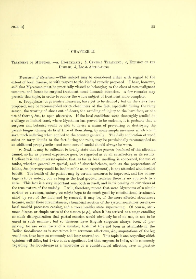 CHAPTER II Treatment op Mycetoma :—a, Peophylaxis ; b. General Treatment ; c, Excision of the Disease ; d, Local Applications Treatment of Mycetoma.—This subject may be considered either with regard to the extent of local disease, or with respect to the kind of remedy proposed. I have, however, said that Mycetoma must be practically viewed as belonging to the class of non-malignant tumours, and hence its surgical treatment most demands attention. A few remarks may precede that topic, in order to render the whole subject of treatment more complete. a. Prophylaxis, or preventive measures, have yet to be defined; but on the views here proposed, may be recommended strict cleanliness of the feet, especially during the rainy season, the wearing of shoes out of doors, the avoiding of injury to the bare foot, or the use of thorns, &c., to open abscesses. If the local conditions were thoroughly studied in a village or limited tract, where Mycetoma has proved to be endemic, it is probable that a surgeon and botanist would be able to devise a means of preventing or destroying the parent fungus,'during its brief time of flourishing, by some simple measures which would save much suSering when applied to the country generally. The daily application of wood ashes or tarry liquids to the feet during the rains, may be provisionally recommended as an additional prophylactic; and some sort of sandal should always be worn. h. Next, it may be sufficient to briefly state that the general treatment of this afiection cannot, so far as present experience goes, be regarded as at all satisfactory in its results. I believe it is the universal opinion that, as far as local swelling is concerned, the use of tonics, whether general or special, and of absorbefacients, such as the preparations of iodine, &c. (mercury would be inadmissible as an experiment), is not attended with decided benefit. The health of the patient may by certain measures be improved, and the advan- tage is to be noted; but as long as the local growth remains there is no approach to a cure. This fact is a very important one, both in itself, and in its bearing on our views of the true nature of the malady. I will, therefore, repeat that were Mycetoma of a simple carious or strumous nature, we might hope to do much good by constitutional treatment, aided by rest of the hmb, and by removal, it may be, of the more affected structures; because, under these circumstances, a beneficial reaction of the system sometimes results,— local morbid processes ceasing, and a more healthy state supervening. Of course, stru- mous disease or simple caries of the tissues {e.g.), when it has arrived at a stage entailing so much disorganization that partial excision would obviously be of no use, is not to be cured in such manner; but so desirous have English surgeons always been, of pre- serving for use even parts of a member, that had this end been as attainable in the Indian foot-disease as it sometimes is in strumous afi'ections, &c., amputations of the leg would not have been so commonly and long resorted to. This topic is one regarding which opinions will differ, but I view it as a significant fact that surgeons in India, while commonly regarding the foot-disease as a tubercular or a constitutional afiection, have in practice