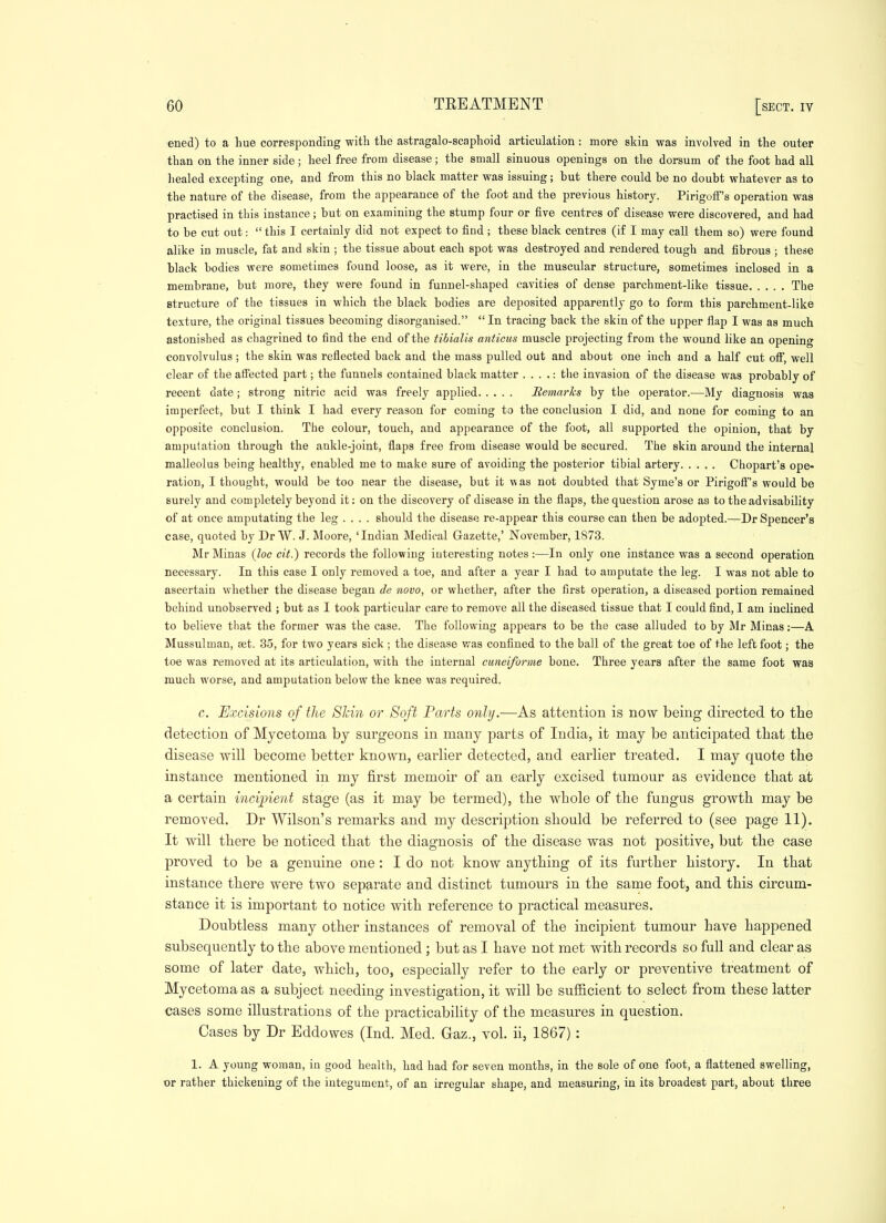 ened) to a hue corresponding witli tlie astragalo-scaphoid articulation: more skin was involved in the outer than on the inner side; heel free from disease; the small sinuous openings on the dorsum of the foot had all healed excepting one, and from this no black matter was issuing; but there could be no doubt whatever as to the nature of the disease, from the appearance of the foot and the previous history. Pirigoif's operation was practised in this instance ; but on examining the stump four or five centres of disease were discovered, and had to be cut out:  this I certainly did not expect to find ; these black centres (if I may call them so) were found alike in muscle, fat and skin ; the tissue about each spot was destroyed and rendered tough and fibrous ; these black bodies were sometimes found loose, as it were, in the muscular structure, sometimes inclosed in a membrane, but more, they were found in funnel-shaped cavities of dense parchment-like tissue The structure of the tissues in which the black bodies are deposited apparently go to form this parchment-like texture, the original tissues becoming disorganised. In tracing back the skin of the upper flap I was as much astonished as chagrined to find the end of the tibialis anticus muscle projecting from the wound like an opening convolvulus ; the skin was reflected back and the mass pulled out and about one inch and a half cut off, well clear of the affected part; the funnels contained black matter . . . .: the invasion of the disease was probably of recent date; strong nitric acid was freely applied RemarTcs by the operator.—My diagnosis was imperfect, but I think I had every reason for coming to the conclusion I did, and none for coming to an opposite conclusion. The colour, touch, and appearance of the foot, all supported the opinion, that by amputation through the ankle-joint, flaps free from disease would be secured. The skin around the internal malleolus being healthy, enabled me to make sure of avoiding the posterior tibial artery Chopart's ope- ration, I thought, would be too near the disease, but it was not doubted that Syme's or Pirigoff's would be surely and comjjletely beyond it: on the discovery of disease in the flaps, the question arose as to the advisability of at once amputating the leg .... should the disease re-appear this course can then be adopted.—Dr Sjiencer's case, quoted by Dr W. J. Moore, 'Indian Medical Gazette,' November, 1873. Mr Minas (Zoc ciY.) records the following interesting notes :—In only one instance was a second operation necessary. In this case I only removed a toe, and after a year I had to amputate the leg. I was not able to ascertain whether the disease began de novo, or whether, after the first operation, a diseased portion remained behind unobserved ; but as I took particular care to remove all the diseased tissue that I could find, I am inclined to believe that the former was the case. The following appears to be the case alluded to by Mr Minas;—A Mussulman, set. 35, for two years sick ; the disease was confined to the ball of the great toe of the left foot; the toe was removed at its articulation, with the internal cuneiforme bone. Three years after the same foot was much worse, and amputation below the knee was required. c. Excisions of the Shin or Soft Parts only.—As attention is now being directed to the detection of Mycetoma by surgeons in many parts of India, it may be anticipated that the disease will become better known, earlier detected, and earlier treated. I may quote the instance mentioned in my first memoir of an early excised tumour as evidence that at a certain inciirient stage (as it may be termed), the whole of the fungus growth may be removed. Dr Wilson's remarks and my description should be referred to (see page 11). It will there be noticed that the diagnosis of the disease was not positive, but the case proved to be a genuine one : I do not know anything of its further history. In that instance there were two separate and distinct tumours in the same foot, and this circum- stance it is important to notice with reference to practical measures. Doubtless many other instances of removal of the incipient tumour have happened subsequently to the above mentioned; but as I have not met with records so full and clear as some of later date, which, too, especially refer to the early or preventive treatment of Mycetoma as a subject needing investigation, it will be sufficient to select from these latter cases some illustrations of the practicabiUty of the measures in question. Cases by Dr Eddowes (Ind. Med. Gaz., vol. ii, 1867) : 1. A young woman, in good health, had had for seven mouths, in the sole of one foot, a flattened swelling, or rather thickening o£ the integument, of an irregular shape, and measuring, in its broadest part, about three