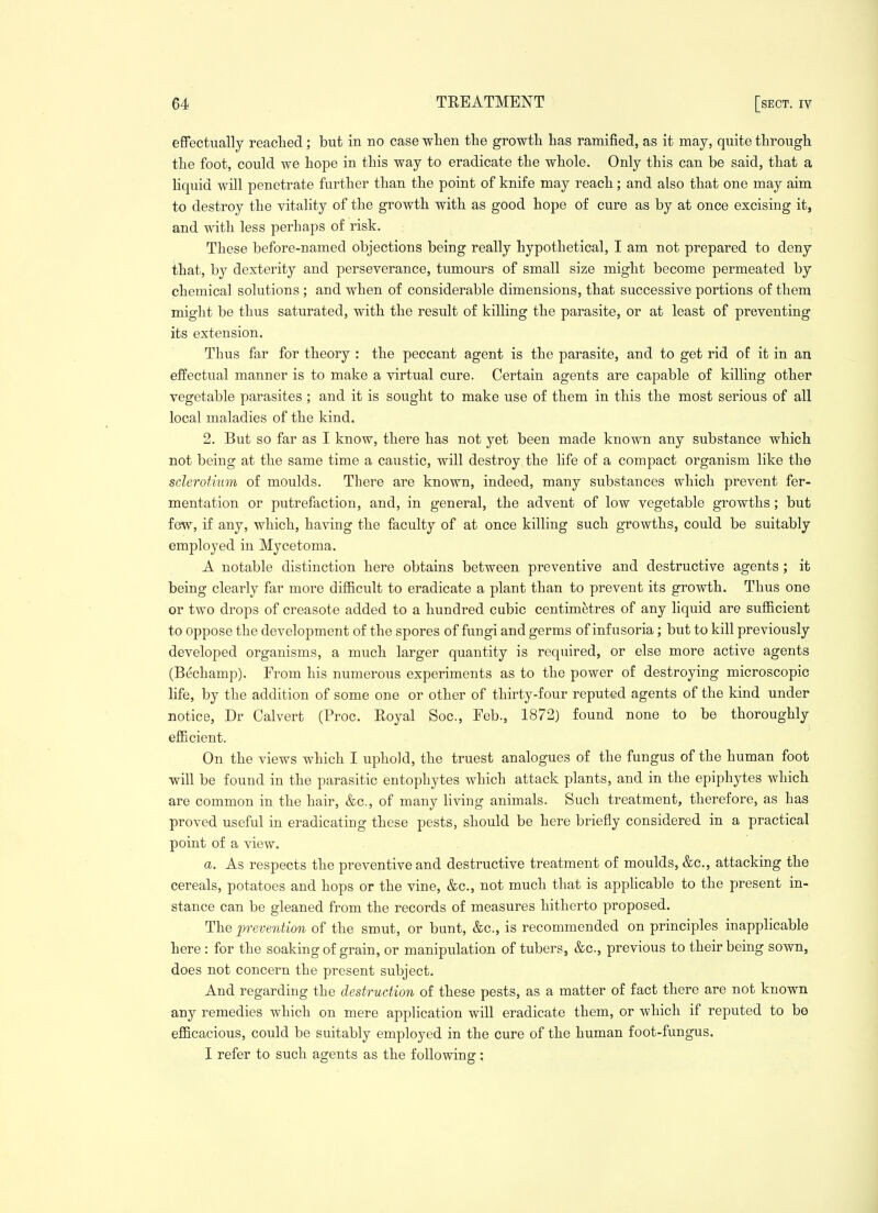 effectually reacted; but in no case wlien the growth has ramified, as it may, quite through the foot, could we hope in this way to eradicate the whole. Only this can be said, that a liquid will penetrate further than the point of knife may reach; and also that one may aim to destroy the vitality of the growth with as good hope of cure as by at once excising it, and with less perhaps of risk. These before-named objections being really hypothetical, I am not prepared to deny that, by dexterity and perseverance, tumours of small size might become permeated by chemical solutions; and when of considerable dimensions, that successive portions of them might be thus saturated, with the result of killing the parasite, or at least of preventing its extension. Thus far for theory : the peccant agent is the parasite, and to get rid of it in an effectual manner is to make a virtual cure. Certain agents are capable of killing other vegetable parasites ; and it is sought to make use of them in this the most serious of all local maladies of the kind. 2. But so far as I know, there has not yet been made known any substance which not being at the same time a caustic, will destroy the life of a compact organism like the sclerotium of moulds. There are known, indeed, many substances which prevent fer- mentation or putrefaction, and, in general, the advent of low vegetable growths; but few, if any, which, having the faculty of at once killing such growths, could be suitably employed in Mycetoma. A notable distinction here obtains between preventive and destructive agents; it being clearly far more difl&cult to eradicate a plant than to prevent its growth. Thus one or two drops of creasote added to a hundred cubic centimetres of any liquid are sufficient to oppose the development of the spores of fungi and germs of infusoria; but to kill previously developed organisms, a much larger quantity is required, or else more active agents (Bechamp). From his numerous experiments as to the power of destroying microscopic life, by the addition of some one or other of thirty-four reputed agents of the kind under notice, Dr Calvert (Proc. Royal Soc, Feb., 1872) found none to be thoroughly eflBcient. On the views which I uphold, the truest analogues of the fungus of the human foot will be found in the parasitic entophytes which attack plants, and in the epiphytes which are common in the hair, &c., of many living animals. Such treatment, therefore, as has proved useful in eradicating these pests, should be here briefly considered in a practical point of a view. a. As respects the preventive and destructive treatment of moulds, &c., attacking the cereals, potatoes and hops or the vine, &c., not much that is appHcable to the present in- stance can be gleaned from the records of measures hitherto proposed. The prevention of the smut, or bunt, &c., is recommended on principles inapplicable here : for the soaking of grain, or manipulation of tubers, &c., previous to their being sown, does not concern the present subject. And regarding the destruction of these pests, as a matter of fact there are not known any remedies which on mere application will eradicate them, or which if reputed to be eflficacious, could be suitably employed in the cure of the human foot-fungus. . . I refer to such agents as the following: