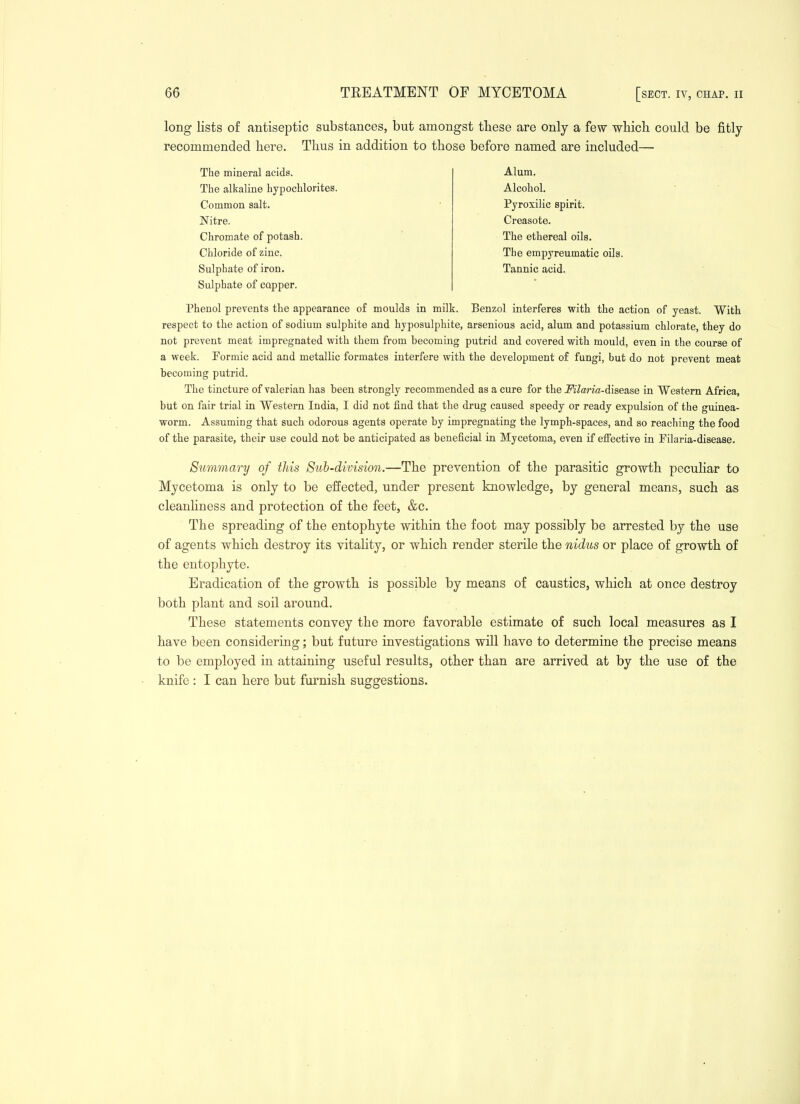 long lists of antiseptic substances, but amongst tbese are only a few whicli could be fitly recommended here. Thus in addition to those before named are included—■ The mineral acids. The alkaline hypochlorites. Common salt. Nitre. Chromate of potash. Chloride of zinc. Sulphate of iron. Sulphate of capper. Alum. Alcohol. Pyroxilic spirit. Creasote. The ethereal oils. The empyreumatic oils. Tannic acid. Phenol prevents the appearance o£ moulds in milk. Benzol interferes with the action of yeast. With respect to the action of sodium sulphite and hyposulphite, arsenious acid, alum and potassium chlorate, they do not prevent meat impregnated with them from becoming putrid and covered with mould, even in the course of a week. Formic acid and metallic formates interfere with the development of fungi, but do not prevent meat becoming putrid. The tincture of valerian has been strongly recommended as a cure for the MlatHa-diBease in Western Africa, but on fair trial in Western India, I did not find that the drug caused speedy or ready expulsion of the guinea- worm. Assuming that such odorous agents operate by impregnating the lymph-spaces, and so reaching the food of the parasite, their use could not be anticipated as beneficial in Mycetoma, even if elfective in Filaria-disease. Summary of this 8uh-division.—The prevention of the parasitic growth peculiar to Mycetoma is only to be effected, under present knowledge, by general means, such as cleanhness and protection of the feet, &c. The spreading of the entophyte within the foot may possibly be arrested by the use of agents which destroy its vitaHty, or which render sterile the nidus or place of growth of the entophyte. Eradication of the growth is possible by means of caustics, which at once destroy both plant and soil around. These statements convey the more favorable estimate of such local measures as I have been considering; but future investigations will have to determine the precise means to be employed in attaining useful results, other than are arrived at by the use of the knife : I can here but furnish suggestions.