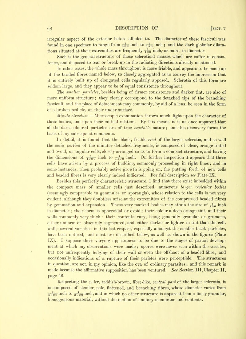 irregular aspect of the exterior before alluded to. The diameter of these fasciculi was found in one specimen to range from inch to y^-g inch; and the dark globular dilata- tions situated at their extremities are frequently inch,' or more, in diameter. Such is the general structure of those sclerotioid masses which are softer in consis- tence, and disposed to tear or break up in the radiating directions already mentioned. In other cases, the whole mass throughout is more friable, and appears to be made up of the beaded fibres named below, so closely aggregated as to convey the impression that it is entirely built up of elongated cells regularly apposed. Sclerotia of this form are seldom large, and they appear to be of equal consistence throughout. The smaller particles, besides being of firmer consistence and darker tint, are also of more uniform structure; they clearly correspond to the detached tips of the branching fascicuh, and the place of detachment may commonly, by aid of a lens, be seen in the form of a broken pedicle, on their under surface. Minute structure.—Microscopic examination throws much light upon the character of these bodies, and upon their mutual relation. By this means it is at once apparent that all the dark-coloured particles are of true vegetable nature; and this discovery forms the basis of my subsequent comments. In detail, it is found that the black, friable rind of the larger sclerotia, and as well the main portion of the minuter detached fragments, is composed of clear, orange-tinted and ovoid, or angular cells, closely arranged so as to form a compact structure, and having the dimensions of 4^00 i^^ch to t5~oo inch. On further inspection it appears that these cells have arisen by a process of budding, commonly proceeding in right lines; and in some instances, when probably active growth is going on, the putting forth of new cells and beaded fibres is very clearly indeed indicated. For full description see Plate IX. Besides this perfectly characteristic structure, I find that there exist imbedded within the compact mass of smaller cells just described, numerous larger vesicular bodies (seemingly comparable to gemmules or sporangia), whose relation to the cells is not very evident, although they doubtless arise at the extremities of the compressed beaded fibres by gemmation and expansion. These very marked bodies may attain the size of inch in diameter; their form is spheroidal or ovoid; their colour a deep orange tint, and their walls commonly very thick : their contents vary, being generally granular or grumous, either uniform or obscurely segmented, and either darker or lighter in tint than the cell- wall ; several varieties in this last respect, especially amongst the smaller black particles, have been noticed, and most are described below, as well as shown in the figures (Plate IX). I suppose these varying appearances to be due to the stages of partial develop- ment at which my observations were made ; spores were never seen within the vesicles, but not unfrequently bulging of their wall or even the offshoot of a beaded fibre; and occasionally indications of a rupture of their parietes were perceptible. The structures in question, are not, in my opinion, like the ova of ordinary parasites; and this remark is made because the affirmative supposition has been ventured. See Section III, Chapter II, page 46. Respecting the paler, reddish-brown, fibre-like, central part of the larger sclerotia, it is composed of slender, pale, flattened, and branching fibres, whose diameter varies from (j 0^0 0 ™ch to 3 0^0 0 inch, and in which no other structure is apparent than a finely granular, homogeneous material, without distinction of limitary membrane and contents.