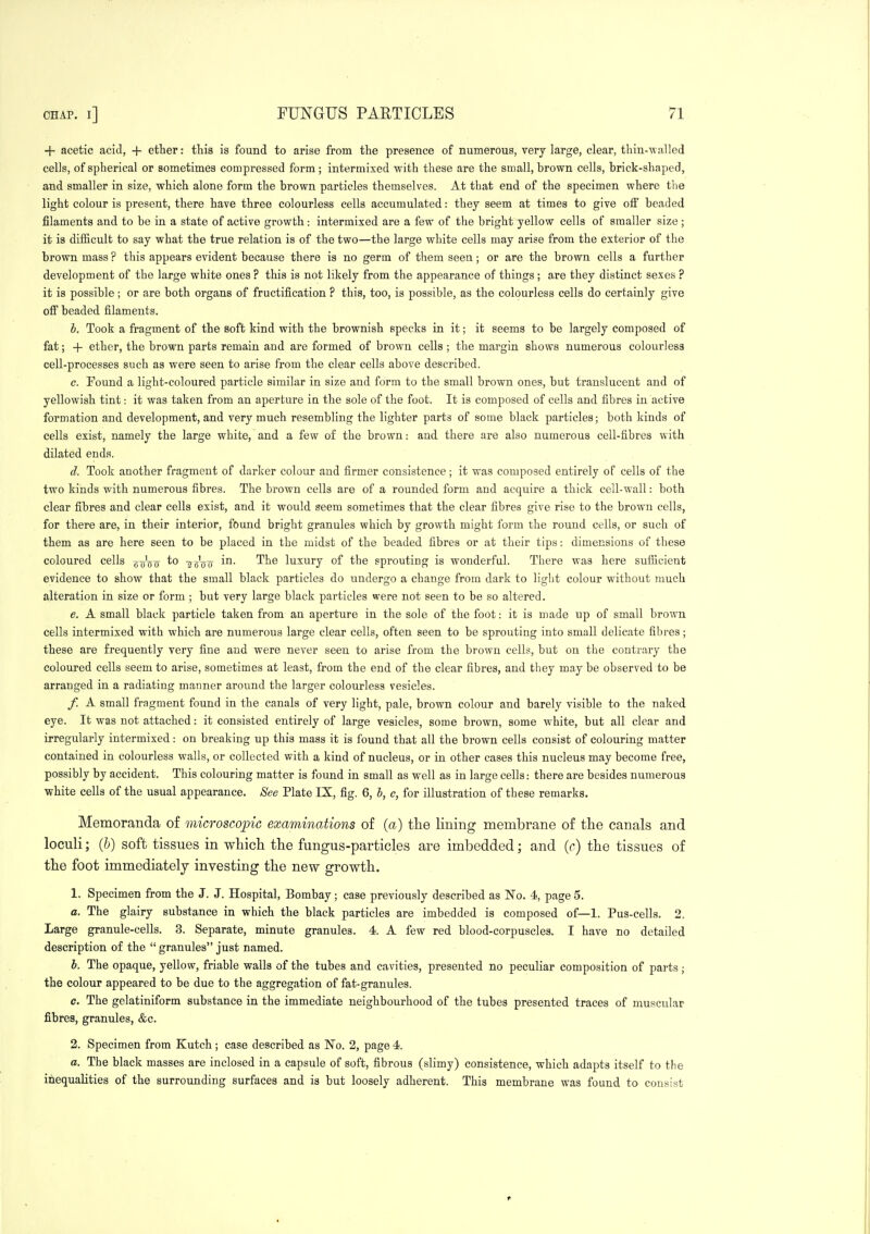 + acetic acid, + ether: this is found to arise from the presence of numerous, very large, clear, thin-walled cells, of spherical or sometimes compressed form; intermixed with these are the small, brown cells, brick-shaped, and smaller in size, which alone form the brown particles themselves. At that end of the specimen where tlie light colour is present, there have three colourless cells accumulated: they seem at times to give off beaded filaments and to be in a state of active growth : intermixed are a few of the bright yellow cells of smaller size ; it is difficult to say what the true relation is of the two—the large white cells may arise from the exterior of the brown mass ? this appears evident because there is no germ of them seen; or are the brown cells a further development of the large white ones ? this is not likely from the appearance of things; are they distinct sexes ? it is possible; or are both organs of fructification ? this, too, is possible, as the colourless cells do certainly give off beaded filaments. b. Took a fragment of the soft kind with the brownish specks in it; it seems to be largely composed of fat; + ether, the brown parts remain and are formed of brown cells ; the margin shows numerous colourless cell-processes such as were seen to arise from the clear cells above described. c. Found a light-coloured particle similar in size and form to the small brown ones, but translucent and of yellowish tint: it was taken from an aperture in the sole of the foot. It is composed of cells and fibres in active formation and development, and very much resembling the lighter parts of some black particles; both kinds of cells exist, namely the large white, and a few of the brown: and there are also numerous cell-fibres with dilated ends. d. Took another fragment of darker colour and firmer consistence; it was composed entirely of cells of the two kinds with numerous fibres. The brown cells are of a rounded form and acquire a thick cell-wall: both clear fibres and clear cells exist, and it would seem sometimes that the clear fibres give rise to the brown cells, for there are, in their interior, found bright granules which by growth might form the round cells, or such of them as are here seen to be placed in the midst of the beaded fibres or at their tips: dimensions of these coloured cells goVo 'sb'oo' -'^^^ luxury of the sprouting is wonderful. There was here sufficient evidence to show that the small black particles do undergo a change from dark to light colour without much alteration in size or form ; but very large black particles were not seen to be so altered. e. A small black particle taken from an aperture in the sole of the foot: it is made up of small brown cells intermixed with which are numerous large clear cells, often seen to be sprouting into small delicate fibres; these are frequently very fine and were never seen to arise from the brown cells, but on the contrary the coloured cells seem to arise, sometimes at least, from the end of the clear fibres, and they may be observed to be arranged in a radiating manner around the larger colourless vesicles. f. A small fragment found in the canals of very light, pale, brown colour and barely visible to the naked eye. It was not attached: it consisted entirely of large vesicles, some brown, some white, but all clear and irregularly intermixed: on breaking up this mass it is found that all the brown cells consist of colouring matter contained in colourless walls, or collected with a kind of nucleus, or in other cases this nucleus may become free, possibly by accident. This colouring matter is found in small as well as in large cells: there are besides numerous white cells of the usual appearance. See Plate IX, fig. 6, 5, c, for illustration of these remarks. Memoranda of microscopic examinations of (a) the lining membrane of the canals and loculi; {h) soft tissues in which the fungus-particles are imbedded; and (c) the tissues of the foot immediately investing the new growth. 1. Specimen from the J. J. Hospital, Bombay; case previously described as No. 4, page 5. a. The glairy substance in which the black particles are imbedded is composed of—1. Pus-cells. 2. Large granule-cells. 3. Separate, minute granules. 4. A few red blood-corpuscles. I have no detailed description of the  granules just named. h. The opaque, yellow, friable walls of the tubes and cavities, presented no peculiar composition of parts; the colour appeared to be due to the aggregation of fat-granules. c. The gelatiniform substance in the immediate neighbourhood of the tubes presented traces of muscular fibres, granules, &c. 2. Specimen from Kutch ; case described as No. 2, page 4. a. The black masses are inclosed in a capsule of soft, fibrous (slimy) consistence, which adapts itself to the inequalities of the surrounding surfaces and is but loosely adherent. This membrane was found to consist