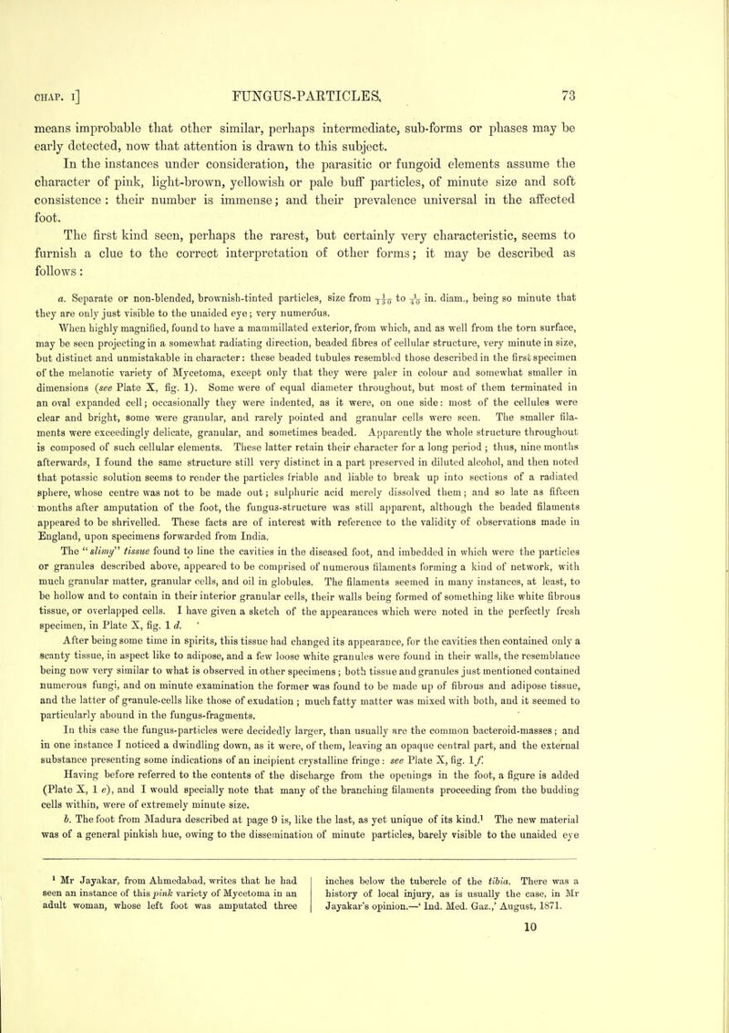 means improbable that otlier similar, perhaps intermediate, sub-forms or phases may be early detected, now that attention is drawn to this subject. In the instances under consideration, the parasitic or fungoid elements assume the character of pink, light-brown, yellowish or pale buff particles, of minute size and soft consistence : their number is immense; and their prevalence universal in the affected foot. The first kind seen, perhaps the rarest, but certainly very characteristic, seems to furnish a clue to the correct interpretation of other forms; it may be described as follows: a. Separate or non-blended, brownisb-tinted particles, size from ^-^^ to in. diam., being so minute that they are only just visible to the unaided eye; very numero'us. When highly magnified, found to have a mammillated exterior, from which, and as well from the torn surface, may be seen projecting in a somewhat radiating direction, beaded fibres of cellular structure, very minute in size, but distinct and unmistakable in character: these beaded tubules resembled those described in the first specimen of the melanotic variety of Mycetoma, except only that they were paler in colour and somewhat smaller in dimensions {see Plate X, fig. 1). Some were of equal diameter throughout, but most of them terminated in an oval expanded cell; occasionally they were indented, as it were, on one side: most of the cellules were clear and bright, some were granular, and rarely pointed and granular cells were seen. The smaller fila- ments were exceedingly delicate, granular, and sometimes beaded. Apparently the whole structure throughout is composed of such cellular elements. These latter retain their character for a long period ; thus, nine months afterwards, I found the same structure still very distinct in a part preserved in diluted alcohol, and then noted that potassic solution seems to render the particles friable and liable to break up into sections of a radiated sphere, whose centre was not to be made out; sulphuric acid merely dissolved them; and so late as fifteen months after amputation of the foot, the fungus-structure was still apparent, although the beaded filaments appeared to be shrivelled. These facts are of interest with reference to the validity of observations made in England, upon specimens forwarded from India. The '■'slimy' tissue found to line the cavities in the diseased foot, and imbedded in which were the particles or granules described above, appeared to be comprised of numerous filaments forming a kiud of network, with much granular matter, granular cells, and oil in globules. The filaments seemed iu many instances, at least, to be hollow and to contain in their interior granular cells, their walls being formed of something like white fibrous tissue, or overlapped cells. I have given a sketch of the appearances which were noted in the perfectly fresh specimen, in Plate X, fig. 1 d. After being some time in spirits, this tissue had changed its appearance, for the cavities then contained only a scanty tissue, in aspect like to adipose, and a few loose white granules were found in their walls, the resemblance being now very similar to what is observed in other specimens ; both tissue and granules just mentioned contained numerous fungi, and on minute examination the former was found to be made up of fibrous and adipose tissue, and the latter of gvanule-cells like those of exudation ; much fatty matter was mixed with both, and it seemed to particularly abound in the fungus-fragments. In this case the fungus-particles were decidedly larger, than usually are the common bacteroid-masses; and in one instance I noticed a dwindling down, as it were, of them, leaving an opaque central part, and the external substance presenting some indications of an incipient crystalline fringe: see Plate X, fig, If. Having before referred to the contents of the discharge from the openings in the foot, a figure is added (Plate X, 1 e), and I would specially note that many of the branching filaments proceeding from the budding cells within, were of extremely minute size. h. The foot from Madura described at page 9 is, like the last, as yet unique of its kind.i The new material was of a general pinkish hue, owing to the dissemination of minute particles, barely visible to the unaided eye ' Mr Jayakar, from Ahmedabad, wi'ites that he had seen an instance of this pink variety of Mycetoma in an adult woman, whose left foot was amputated three inches below the tubercle of the tibia. There was a history of local injury, as is usually the case, in Mr Jayakar's opinion,—' Ind, Med. Gaz.,' August, 1871. 10