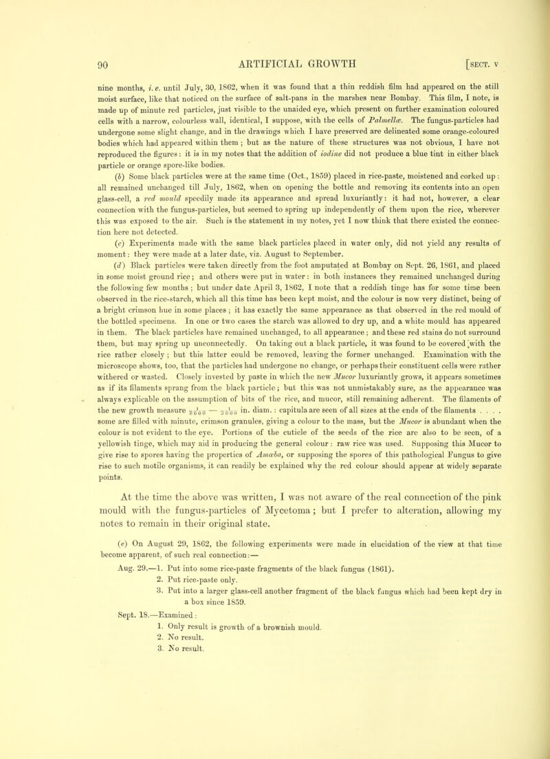 nine months, i. e. until July, 30, 1862, when it was found that a thin reddish film had appeared on the still moist surface, like that noticed on the surface of salt-pans in the marshes near Bombay. This film, I note, is made up of minute red particles, just visible to the unaided eye, which present on further examination coloured cells with a narrow, colourless wall, identical, I suppose, with the cells of Palmellw. The fungus-particles had undergone some slight change, and in the drawings which I have preserved are delineated some orange-coloured bodies which had appeared within them ; but as the nature o£ these strixctures was not obvious, I have not reproduced the figures: it is in my notes that the addition of iodine did not produce a blue tint in either black particle or orange spore-like bodies. (b) Some black particles were at the same time (Oct., 1859) placed in rice-paste, moistened and corked up : all remained unchanged till July, 1862, when on opening the bottle and removing its contents into an open glass-cell, a red mould speedily made its appearance and spread luxuriantly: it had not, however, a clear connection with the fungus-particles, but seemed to spring up independently of them upon the rice, wherever this was exposed to the air. Such is the statement in my notes, yet I now think that there existed the connec- tion here not detected. (c) Experiments made with the same black particles placed in water only, did not yield any results of moment: they were made at a later date, viz. August to September. {d) Black particles were taken directly from the foot amputated at Bombay on Sept. 26, 1861, and placed in some moist ground rice ; and others were put in water : in both instances they remained unchanged during the following few months ; but under date April 3, 1862, I note that a reddish tinge has for some time been observed in the rice-starch, which all this time has been kept moist, and the colour is now very distinct, being of a bright crimson hue in some places ; it has exactly the same appearance as that observed in the red mould of the bottled specimens. In one or two cases the starch was allowed to dry up, and a white mould has appeared in them. The black particles have remained unchanged, to all appearance ; and these red stains do not surround them, but may spring up unconnectedly. On taking out a black particle, it was found to be covered [with the rice rather closely ; but this latter could be removed, leaving the former unchanged. Examination with the microscope shows, too, that the particles had undergone no change, or perhaps their constituent cells were rather ■withered or wasted. Closely invested by paste in which the new Mucor luxuriantly grows, it appears sometimes as if its filaments sprang from the black particle; but this was not unmistakably sure, as the appearance was always explicable on the assumption of bits of the rice, and mucor, still remaining adherent. The filaments of the new growth measure g^'oo ~~ soVo diam. : capitulaare seen of all sizes at the ends of the filaments .... some are filled with minute, crimson granules, giving a colour to the mass, but the llucor is abundant when the colour is not evident to the eye. Portions of the cuticle of the seeds of the rice are also to be seen, of a yellowish tinge, which may aid in producing the general colour : raw rice was used. Supposing this Mucor to give rise to spores having the properties of Amoeha, or supposing the spores of this pathological Fungus to give rise to such motile organisms, it can readily be explained why the red colour should appear at widely separate points. At the time tlie above was written, I was not aware of tlie real connection of the pink mould with, the fungus-particles of Mycetoma; but I prefer to alteration, allowing my notes to remain in their original state. (e) On August 29, 1862, the following experiments were made in elucidation of the view at that time become apparent, of such real connection:— Aug. 29.—1, Put into some rice-paste fragments of the black fungus (1861). 2. Put rice-paste only. 3. Put into a larger glass-cell another fragment of the black fungus which had been kept dry in a box since 1859. Sept. 18.—Examined : 1. Only result is growth of a brownish mould. 2. No result. 3. No result.