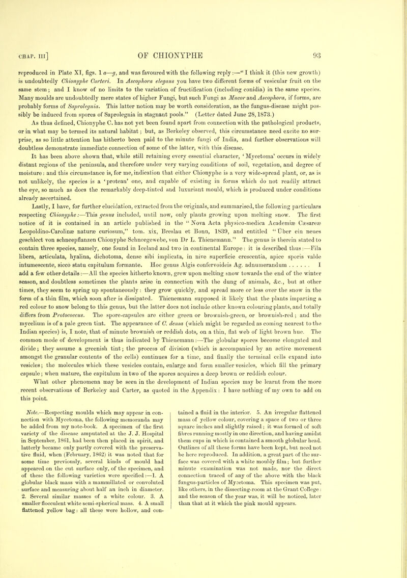 reproduced in Plate XI, figs. 1 a—g, and was favoured with the following reply :— I think it (this new growth) is undoubtedly Gliionyplie Garteri. In Ascopliora elegans you have two different forms of vesicular fruit on the same stem; and I know of no limits to the variation of fructification (including conidia) in the same species. Many moulds are undoubtedly mere states of higher Fungi, but such Tungi as JZwcor and Ascopliora, if forms, are jirobably forms of Saprolegnia. This latter notion may be worth consideration, as the fungus-disease might pos- sibly be induced from spores of Saprolegnia in stagnant pools. (Letter dated June 28,1873.) As thus defined, Cbionyphe C. has not yet been found apart from connection with the pathological products, or in what may be termed its natural habitat; but, as Berkeley observed, this circumstance need excite no sur- prise, as so little attention has hitherto been paid to the minute fungi of India, and further observations will doubtless demonstrate immediate connection of some of the latter, with this disease. It has been above shown that, while still retaining every essential character, ' Mycetoma' occurs in widely distant regions of the peninsula, and therefore under very varying conditions of soil, vegetation, and degree of moisture: and this circumstance is, for me,indication that either Chionyphe is a very wide-spread plant, or, as is not unlikely, the species is a 'protean' one, and capable of existing in forms which do not readily attract the eye, so much as does the remarkably deep-tinted and luxuriant mould, which is produced under conditions already ascertained. Lastly, I have, for further elucidation, extracted from the originals, and summarised, the following particulars respecting Chionyphe:—This genus included, until now, only plants growing upon melting snow. The first notice of it is contained in an article published in the  Nova Acta physico-medica Academias Csesareas Leopoldino-Carolinse naturae curiosum, torn, xix, Breslau et Bonn, 1839, and entitled  Uber ein neues geschlect von schneepflanzen Chionyphe Schneegewebe, von Dr L. Thienemann. The genus is therein stated to contain three species, namely, one found in Iceland and two in continental Europe: it is described thus :—Fila libera, articulata, hyalina, dichotoma, dense sibi implicata, in nive superficie crescentia, apice sporis valde intumescente, sicco statu capitulum formante. Hoc genus Algis confervoideis Ag. adnumerandum I add a few other details :—All the species hitherto known, grew upon melting snow towards the end of the winter season, and doubtless sometimes the plants arise in connection with the dung of animals, &c., but at other times, they seem to spring up spontaneously: they grow quickly, and spread more or less over the snow in the form of a thin film, which soon after is dissipated. Thienemann supposed it like)}- that the plants imparting a red colour to snow belong to this genus, but the latter does not include other known colouring plants, and totally difiers from Frotococcus. The spore-capsules are either green or brownish-green, or brownish-red ; and the mycelium is of a pale green tint. The appearance of G. densa (which might be regarded as coming nearest to the Indian species) is, I note, that of minute brownish or reddish dots, on a thin, flat web of light brown hue. Tlie common mode of development is thus indicated by Thienemann:—The globular spores become elongated and divide; they assume a greenish tint; the process of division (which is accompanied by an active movement amongst the granular contents of the cells) continues for a time, and finally the terminal cells expand into vesicles; the molecules which these vesicles contain, enlarge and form smaller vesicles, which fill the primary capsule; when mature, the capitulum in two of the spores acquires a deep brown or reddish colour. What other phenomena may be seen in the development of Indian species may be learnt from the more recent observations of Berkeley and Carter, as quoted in the Appendix: I have nothing of my own to add on this point. Note.—Respecting moulds which may appear in con- nection with Mycetoma, the following memoranda may be added fi-om my note-book. A specimen of the first variety of the disease amputated at the J. J. Hospital in September, 1861, had been then placed in spirit, and latterly became only partly covered with the jDreserva- tive fluid, when (Febi'uary, 1862) it was noted that for some time previously, several kinds of mould had appeared on the cut surface only, of the specimen, and of these the following varieties were specified:—1. A globular black mass with a mammillated or convoluted surface and measuring about half an inch in diameter. 2. Several similar masses of a white colour. 3. A smaller flocculent white semi-spherical mass. 4. A small flattened yellow bag: all these were hollow, and con- tained a fluid in the inteiior. 5. An irregular flattened mass of yellow colour, covering a space of two or thi'ee square inches and slightly raised; it was formed of soft fibres running mostly in one direction, and having amidst them cups in which is contained a smooth globular head. Outlines of all these forms have been kept, but need not be here reproduced. In addition, a great part of the sur- face was covered with a white mouldy film ; but further minute examination was not made, nor the direct connection traced of any of the above with the black fungus-particles of Mycetoma. This specimen was put, like others, in the dissecting-room at the Grant College : and the season of the year was, it will be noticed, later than that at it which the pink mould appears.
