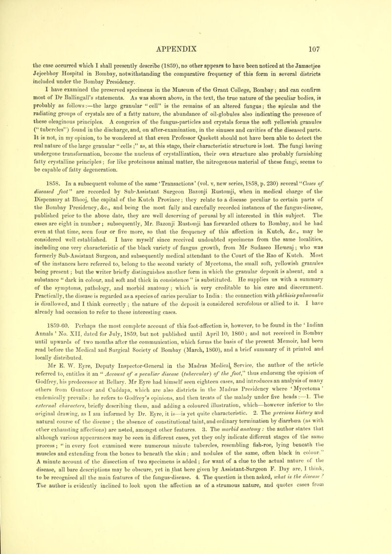 the case occurred which I shall presently describe (1859), no other appears to have been noticed at the Jamsetjee Jejeebhoy Hospital in Bombay, notwithstanding the comparative frequency of this form in several districts included under the Bombay Presidency. I have examined the preserved specimens in the Museum of the Grant College, Bombay; and can confirm most of Dr Ballingall's statements. As was shown above, in the text, the true nature of the peculiar bodies, ia probably as follows:—the large granular  cell is the remains of an altered fungus; the spiculsB and the radiating groups of crystals are of a fatty nature, the abundance of oil-globules also indicating the presence of these oleaginous principles. A congeries of the fungus-particles and crystals forms the soft yellowish granules ( tubercles) found in the discharge, and, on after-examination, in the sinuses and cavities of the diseased parts. It is not, in my opinion, to be wondered at that even Professor Quekett should not have been able to detect the real nature of tlie large granular  cells ; as, at this stage, their characteristic structure is lost. The fungi having undergone transformation, become the nucleus of crystallization, their own structure also probably furnishing fatty crystalline principles ; for like proteinous animal matter, the nitrogenous material of these fungi, seems to be capable of fatty degeneration. 1858. In a subsequent volume of the same ' Transactions' (vol. v, new series, 1858, p. 230) several Cases of diseased foot are recorded by Sub-Assistant Surgeon Bazonji Bustomji, when in medical charge of the Dispensary at Bhooj, the capital of the Kutch Province; they relate to a disease peculiar to certain parts of the Bombay Presidency, &c., and being the most fully and carefully recorded instances of the fungus-disease, published prior to the above date, they are well deserving of perusal by all interested in this subject. The cases are eight in number ; subsequently, Mr. Bazonji Eustomji has forwarded others to Bombay, and he had even at that time, seen four or five more, so that the frequency of this affection in Kutch, &c., may be considered well established. I have myself since received undoubted specimens from the same localities, including one very characteristic of the black variety of fungus growth, from Mr Sudaseo Hemraj ; who was formerly Sub-Assistant Surgeon, and subsequently medical attendant to the Court of the Eao of Kutch. Most of the instances here referred to, belong to the second variety of Mycetoma, the small soft, yellowish granules being present; but the writer briefly distinguishes another form in which the granular deposit is absent, and a substance  dark in colour, and soft and thick in consistence  is substituted. He supplies us with a summary of the symptoms, pathology, and morbid anatomy ; which is very creditable to his care and discernment. Practically, the disease is regarded as a species of caries peculiar to India : the connection -with phthisispuhnonalis is disallowed, and I think correctly ; the nature of the deposit is considered scrofolous or allied to it. I have already had occasion to refer to these interesting cases. 1859-60. Perhaps the most complete account of this foot-afiection is, however, to be found in the ' Indian Annals ' No. XII, dated for July, 1859, but not published until April 10, 1860 ; and not received in Bombay until upwards of two months after the communication, which forms the basis of the present Memoir, had been read before the Medical and Surgical Society of Bombay (March, 1860), and a brief summary of it printed and locally distributed. Mr E. W. Eyre, Deputy Inspector-General in the Madras Medica^ Service, the author of the article referred to, entitles it an  Account of a peculiar disease (tnhercular) of the foot;' thus endorsing the opinion of Godfrey, his predecessor at Bellary. Mr Eyre had himself seen eighteen cases, and introduces an analysis of many others from Guntoor and Cuddapa, which are also districts in the Madras Presidency where 'Mycetoma' eudemically prevails : he refers to Godfrey's opinions, and then treats of the malady under five heads :—1. The external characters, briefly describing them, and adding a coloured illustration, which^—however inferior to the original drawing, as I am informed by Dr. Eyre, it is—is yet quite characteristic. 2. The previous history and natural course of the disease ; the absence of constitutional taint, and ordinary termination by diarrhoea (as with other exhausting affections) are nsted, amongst other features. 3. The morbid anatomy : the author states that although various appearances may be seen in different cases, yet they only indicate different stages of the same process ;  in every foot examined were numerous minute tubercles, resembling fish-roe, lying beneath the muscles and extending from the bones to beneath the skin; and nodules of the same, often black in colour. A minute account of the dissection of two specimens is added ; for want of a clue to the actual nature of the disease, all bare descriptions may be obscure, yet in that here given by Assistant-Surgeon F. Day are, I think, to be recognised all the main features of the fungus-disease. 4. The question is then asked, tvhat is the disease ? Tiie author is evidently inclined to look upon the affection as of a strumous nature, and quotes cases from